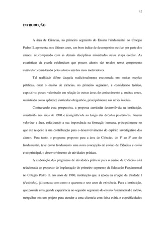12

INTRODUÇÃO

A área de Ciências, no primeiro segmento do Ensino Fundamental do Colégio
Pedro II, apresenta, nos últimos anos, um bom índice de desempenho escolar por parte dos
alunos, se comparado com as demais disciplinas ministradas nessa etapa escolar. As
estatísticas da escola evidenciam que poucos alunos são retidos nesse componente
curricular, considerado pelos alunos um dos mais motivadores.
Tal realidade difere daquela tradicionalmente encontrada em muitas escolas
públicas, onde o ensino de ciências, no primeiro segmento, é considerado teórico,
expositivo, pouco valorizado em relação às outras áreas do conhecimento e, muitas vezes,
ministrado como apêndice curricular obrigatório, principalmente nas séries iniciais.
Contrariando essa perspectiva, a proposta curricular desenvolvida na instituição,
construída nos anos de 1980 e ressignificada ao longo das décadas posteriores, buscou
valorizar a área, enfatizando a sua importância na formação humana, principalmente no
que diz respeito à sua contribuição para o desenvolvimento do espírito investigativo dos
alunos. Para tanto, o programa proposto para a área de Ciências, do 1º ao 5º ano do
fundamental, teve como fundamento uma nova concepção de ensino de Ciências e como
eixo principal, o desenvolvimento de atividades práticas.
A elaboração dos programas de atividades práticas para o ensino de Ciências está
relacionada ao processo de implantação do primeiro segmento da Educação Fundamental
no Colégio Pedro II, nos anos de 1980, instituição que, à época da criação da Unidade I
(Pedrinho), já contava com cento e quarenta e sete anos de existência. Para a instituição,
que possuía uma grande experiência no segundo segmento do ensino fundamental e médio,
mergulhar em um projeto para atender a uma clientela com faixa etária e especificidades

 