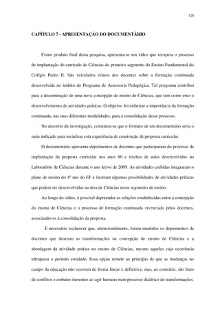 120

CAPÍTULO 7 - APRESENTAÇÃO DO DOCUMENTÁRIO

Como produto final desta pesquisa, apresenta-se um vídeo que recupera o processo
de implantação do currículo de Ciências do primeiro segmento do Ensino Fundamental do
Colégio Pedro II. São veiculados relatos dos docentes sobre a formação continuada
desenvolvida no âmbito do Programa de Assessoria Pedagógica. Tal programa contribui
para a disseminação de uma nova concepção de ensino de Ciências, que tem como eixo o
desenvolvimento de atividades práticas. O objetivo foi enfatizar a importância da formação
continuada, nas suas diferentes modalidades, para a consolidação desse processo.
No decorrer da investigação, constatou-se que o formato de um documentário seria o
mais indicado para socializar esta experiência de construção de proposta curricular.
O documentário apresenta depoimentos de docentes que participaram do processo de
implantação da proposta curricular nos anos 80 e trechos de aulas desenvolvidas no
Laboratório de Ciências durante o ano letivo de 2009. As atividades exibidas integraram o
plano de ensino do 4º ano do EF e ilustram algumas possibilidades de atividades práticas
que podem ser desenvolvidas na área de Ciências nesse segmento de ensino.
Ao longo do vídeo, é possível depreender as relações estabelecidas entre a concepção
do ensino de Ciências e o processo de formação continuada vivenciado pelos docentes,
associando-os à consolidação da proposta.
É necessário esclarecer que, intencionalmente, foram mantidos os depoimentos de
docentes que ilustram as transformações na concepção de ensino de Ciências e a
abordagem da atividade prática no ensino de Ciências, mesmo aqueles cuja ocorrência
ultrapassa o período estudado. Essa opção remete ao princípio de que as mudanças no
campo da educação não ocorrem de forma linear e definitiva, mas, ao contrário, são fruto
de conflitos e embates inerentes ao agir humano num processo dialético de transformações.

 
