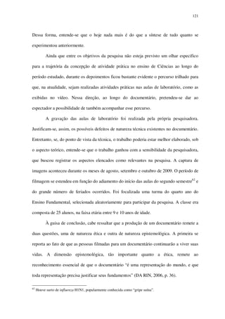 121

Dessa forma, entende-se que o hoje nada mais é do que a síntese de tudo quanto se
experimentou anteriormente.
Ainda que entre os objetivos da pesquisa não esteja previsto um olhar específico
para a trajetória da concepção de atividade prática no ensino de Ciências ao longo do
período estudado, durante os depoimentos ficou bastante evidente o percurso trilhado para
que, na atualidade, sejam realizadas atividades práticas nas aulas de laboratório, como as
exibidas no vídeo. Nessa direção, ao longo do documentário, pretendeu-se dar ao
espectador a possibilidade de também acompanhar esse percurso.
A gravação das aulas de laboratório foi realizada pela própria pesquisadora.
Justificam-se, assim, os possíveis defeitos de natureza técnica existentes no documentário.
Entretanto, se, do ponto de vista da técnica, o trabalho poderia estar melhor elaborado, sob
o aspecto teórico, entende-se que o trabalho ganhou com a sensibilidade da pesquisadora,
que buscou registrar os aspectos elencados como relevantes na pesquisa. A captura de
imagens aconteceu durante os meses de agosto, setembro e outubro de 2009. O período de
filmagem se estendeu em função do adiamento do início das aulas do segundo semestre62 e
do grande número de feriados ocorridos. Foi focalizada uma turma do quarto ano do
Ensino Fundamental, selecionada aleatoriamente para participar da pesquisa. A classe era
composta de 25 alunos, na faixa etária entre 9 e 10 anos de idade.
À guisa de conclusão, cabe ressaltar que a produção de um documentário remete a
duas questões, uma de natureza ética e outra de natureza epistemológica. A primeira se
reporta ao fato de que as pessoas filmadas para um documentário continuarão a viver suas
vidas. A dimensão epistemológica, tão importante quanto a ética, remete ao
reconhecimento essencial de que o documentário “é uma representação do mundo, e que
toda representação precisa justificar seus fundamentos” (DA RIN, 2006, p. 36).
62

Houve surto de influenza H1N1, popularmente conhecida como “gripe suína”.

 