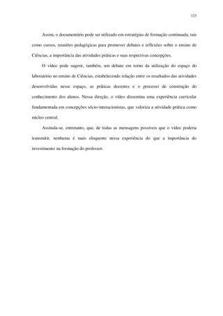 123

Assim, o documentário pode ser utilizado em estratégias de formação continuada, tais
como cursos, reuniões pedagógicas para promover debates e reflexões sobre o ensino de
Ciências, a importância das atividades práticas e suas respectivas concepções.
O vídeo pode sugerir, também, um debate em torno da utilização do espaço do
laboratório no ensino de Ciências, estabelecendo relação entre os resultados das atividades
desenvolvidas nesse espaço, as práticas docentes e o processo de construção do
conhecimento dos alunos. Nessa direção, o vídeo dissemina uma experiência curricular
fundamentada em concepções sócio-interacionistas, que valoriza a atividade prática como
núcleo central.
Assinala-se, entretanto, que, de todas as mensagens possíveis que o vídeo poderia
transmitir, nenhuma é mais eloquente nessa experiência do que a importância do
investimento na formação do professor.

 