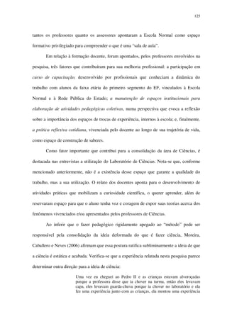 125

tantos os professores quanto os assessores apontaram a Escola Normal como espaço
formativo privilegiado para compreender o que é uma “sala de aula”.
Em relação à formação docente, foram apontados, pelos professores envolvidos na
pesquisa, três fatores que contribuíram para sua melhoria profissional: a participação em
curso de capacitação, desenvolvido por profissionais que conheciam a dinâmica do
trabalho com alunos da faixa etária do primeiro segmento do EF, vinculados à Escola
Normal e à Rede Pública do Estado; a manutenção de espaços institucionais para
elaboração de atividades pedagógicas coletivas, numa perspectiva que evoca a reflexão
sobre a importância dos espaços de trocas de experiência, internos à escola; e, finalmente,
a prática reflexiva cotidiana, vivenciada pelo docente ao longo de sua trajetória de vida,
como espaço de construção de saberes.
Como fator importante que contribui para a consolidação da área de Ciências, é
destacada nas entrevistas a utilização do Laboratório de Ciências. Nota-se que, conforme
mencionado anteriormente, não é a existência desse espaço que garante a qualidade do
trabalho, mas a sua utilização. O relato dos docentes aponta para o desenvolvimento de
atividades práticas que mobilizam a curiosidade científica, o querer aprender, além de
reservaram espaço para que o aluno tenha voz e coragem de expor suas teorias acerca dos
fenômenos vivenciados e/ou apresentados pelos professores de Ciências.
Ao inferir que o fazer pedagógico rigidamente apegado ao “método” pode ser
responsável pela consolidação da ideia deformada do que é fazer ciência, Moreira,
Caballero e Neves (2006) afirmam que essa postura ratifica subliminarmente a ideia de que
a ciência é estática e acabada. Verifica-se que a experiência relatada nesta pesquisa parece
determinar outra direção para a ideia de ciência:
Uma vez eu cheguei ao Pedro II e as crianças estavam alvoroçadas
porque a professora disse que ia chover na turma, então eles levavam
capa, eles levavam guarda-chuva porque ia chover no laboratório e ela
fez uma experiência junto com as crianças, ela montou uma experiência

 