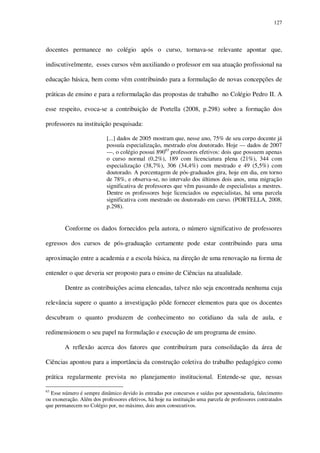 127

docentes permanece no colégio após o curso, tornava-se relevante apontar que,
indiscutivelmente, esses cursos vêm auxiliando o professor em sua atuação profissional na
educação básica, bem como vêm contribuindo para a formulação de novas concepções de
práticas de ensino e para a reformulação das propostas de trabalho no Colégio Pedro II. A
esse respeito, evoca-se a contribuição de Portella (2008, p.298) sobre a formação dos
professores na instituição pesquisada:
[...] dados de 2005 mostram que, nesse ano, 75% de seu corpo docente já
possuía especialização, mestrado e/ou doutorado. Hoje — dados de 2007
—, o colégio possui 89063 professores efetivos: dois que possuem apenas
o curso normal (0,2%), 189 com licenciatura plena (21%), 344 com
especialização (38,7%), 306 (34,4%) com mestrado e 49 (5,5%) com
doutorado. A porcentagem de pós-graduados gira, hoje em dia, em torno
de 78%, e observa-se, no intervalo dos últimos dois anos, uma migração
significativa de professores que vêm passando de especialistas a mestres.
Dentre os professores hoje licenciados ou especialistas, há uma parcela
significativa com mestrado ou doutorado em curso. (PORTELLA, 2008,
p.298).

Conforme os dados fornecidos pela autora, o número significativo de professores
egressos dos cursos de pós-graduação certamente pode estar contribuindo para uma
aproximação entre a academia e a escola básica, na direção de uma renovação na forma de
entender o que deveria ser proposto para o ensino de Ciências na atualidade.
Dentre as contribuições acima elencadas, talvez não seja encontrada nenhuma cuja
relevância supere o quanto a investigação pôde fornecer elementos para que os docentes
descubram o quanto produzem de conhecimento no cotidiano da sala de aula, e
redimensionem o seu papel na formulação e execução de um programa de ensino.
A reflexão acerca dos fatores que contribuíram para consolidação da área de
Ciências apontou para a importância da construção coletiva do trabalho pedagógico como
prática regularmente prevista no planejamento institucional. Entende-se que, nessas
63

Esse número é sempre dinâmico devido às entradas por concursos e saídas por aposentadoria, falecimento
ou exoneração. Além dos professores efetivos, há hoje na instituição uma parcela de professores contratados
que permanecem no Colégio por, no máximo, dois anos consecutivos.

 