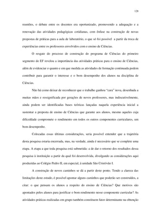 128

reuniões, o debate entre os docentes era oportunizado, promovendo a adequação e a
renovação das atividades pedagógicas cotidianas, com ênfase na construção de novas
propostas de práticas para a aula de laboratório, o que só foi possível a partir da troca de
experiências entre os professores envolvidos com o ensino de Ciências.
O resgate do processo de construção do programa de Ciências do primeiro
segmento do EF revelou a importância das atividades práticas para o ensino de Ciências,
além de evidenciar o quanto e em que medida as atividades de formação continuada podem
contribuir para garantir o interesse e o bom desempenho dos alunos na disciplina de
Ciências.
Não há como deixar de reconhecer que o trabalho ganhou “cara” nova, desenhada a
muitas mãos e ressignificada por gerações de novos professores, mas indiscutivelmente,
ainda podem ser identificadas bases teóricas lançadas naquela experiência inicial a
sustentar a proposta de ensino de Ciências que garante aos alunos, mesmo aqueles cuja
dificuldade compromete o rendimento em todos os outros componentes curriculares, um
bom desempenho.
Colocadas essas últimas considerações, seria possível entender que a trajetória
desta pesquisa estaria encerrada, mas, na verdade, ainda é necessário que se complete uma
etapa. A etapa a que toda pesquisa está submetida: a de dar o retorno dos resultados dessa
pesquisa à instituição a partir da qual foi desenvolvida, divulgando as considerações aqui
produzidas ao Colégio Pedro II, em especial, à unidade São Cristóvão I.
A construção de novos caminhos se dá a partir deste ponto. Tendo a clareza das
limitações deste estudo, é possível apontar alguns caminhos que poderão ser construídos, a
citar: o que pensam os alunos a respeito do ensino de Ciências? Que motivos são
apontados pelos alunos para justificar o bom rendimento nesse componente curricular? As
atividades práticas realizadas em grupo também constituem fator determinante na obtenção

 