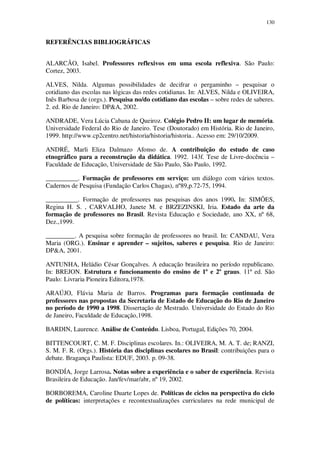 130

REFERÊNCIAS BIBLIOGRÁFICAS
ALARCÃO, Isabel. Professores reflexivos em uma escola reflexiva. São Paulo:
Cortez, 2003.
ALVES, Nilda. Algumas possibilidades de decifrar o pergaminho – pesquisar o
cotidiano das escolas nas lógicas das redes cotidianas. In: ALVES, Nilda e OLIVEIRA,
Inês Barbosa de (orgs.). Pesquisa no/do cotidiano das escolas – sobre redes de saberes.
2. ed. Rio de Janeiro: DP&A, 2002.
ANDRADE, Vera Lúcia Cabana de Queiroz. Colégio Pedro II: um lugar de memória.
Universidade Federal do Rio de Janeiro. Tese (Doutorado) em História. Rio de Janeiro,
1999. http://www.cp2centro.net/historia/historia/historia.. Acesso em: 29/10/2009.
ANDRÉ, Marli Eliza Dalmazo Afonso de. A contribuição do estudo de caso
etnográfico para a reconstrução da didática. 1992. 143f. Tese de Livre-docência –
Faculdade de Educação, Universidade de São Paulo, São Paulo, 1992.
__________. Formação de professores em serviço: um diálogo com vários textos.
Cadernos de Pesquisa (Fundação Carlos Chagas), nº89,p.72-75, 1994.
__________. Formação de professores nas pesquisas dos anos 1990. In: SIMÕES,
Regina H. S. , CARVALHO, Janete M. e BRZEZINSKI, Iria. Estado da arte da
formação de professores no Brasil. Revista Educação e Sociedade, ano XX, nº 68,
Dez.,1999.
_________. A pesquisa sobre formação de professores no brasil. In: CANDAU, Vera
Maria (ORG.). Ensinar e aprender – sujeitos, saberes e pesquisa. Rio de Janeiro:
DP&A, 2001.
ANTUNHA, Heládio César Gonçalves. A educação brasileira no período republicano.
In: BREJON. Estrutura e funcionamento do ensino de 1º e 2º graus. 11ª ed. São
Paulo: Livraria Pioneira Editora,1978.
ARAÚJO, Flávia Maria de Barros. Programas para formação continuada de
professores nas propostas da Secretaria de Estado de Educação do Rio de Janeiro
no período de 1990 a 1998. Dissertação de Mestrado. Universidade do Estado do Rio
de Janeiro, Faculdade de Educação,1998.
BARDIN, Laurence. Análise de Conteúdo. Lisboa, Portugal, Edições 70, 2004.
BITTENCOURT, C. M. F. Disciplinas escolares. In.: OLIVEIRA, M. A. T. de; RANZI,
S. M. F. R. (Orgs.). História das disciplinas escolares no Brasil: contribuições para o
debate. Bragança Paulista: EDUF, 2003. p. 09-38.
BONDÍA, Jorge Larrosa. Notas sobre a experiência e o saber de experiência. Revista
Brasileira de Educação. Jan/fev/mar/abr, nº 19, 2002.
BORBOREMA, Caroline Duarte Lopes de. Políticas de ciclos na perspectiva do ciclo
de políticas: interpretações e recontextualizações curriculares na rede municipal de

 
