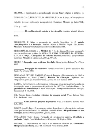 132

ELLIOTT, J. Recolocando a pesquisa-ação em seu lugar original e próprio. In:
GERALDI, C.M.G, FIORENTINI, D. e PEREIRA, E. M. de A. (orgs.). Cartografias do
trabalho docente: professor(a) pesquisador(a). Campinas: Mercado de Letras/ALB,
2001, p.137-152.
__________. El cambio educativo desde la investigación – acción. Madrid: Morata,
1993.
FERRAROTI, F. Sobre a autonomia do método biográfico. In: O método
(auto)biográfico e a formação. António Nóvoa e Mathias Finger, Eds.,.Lisboa:
Ministério da Saúde/Departamento dos Recursos Humanos,1988.
FIORENTINI, D., SOUZA Jr e MELLO, G. F. A. de. Saberes Docentes: um desafio
para os acadêmicos e práticos. In: GERALDI, C.M.G, FIORENTINI, D. e PEREIRA,
E. M. de A. (Orgs.). Cartografias do trabalho docente: professor(a) pesquisador(a).
Campinas: Mercado de Letras/ALB, 2001, p.307-335.
FREIRE, P. Educação como prática de liberdade. Rio de janeiro: Editora Paz e Terra,
1967.
__________. Pedagogia da autonomia: saberes necessários à prática educativa. São
Paulo: Paz e Terra, 2002.
FUNDAÇÃO GETULIO VARGAS. Centro de Pesquisa e Documentação de História
Contemporânea do Brasil (CPDOC). História da Educação. Disponível em:
<http://www.cpdoc.fgv.br/comum/htm/>. Acesso em: 7 de maio de 2009.
GARCIA, Carlos Marcelo. A formação de professores: novas perspectivas baseadas na
investigação sobre o pensamento do professor. In: NÓVOA, Antônio (Coord.). Os
professores e a sua formação. Lisboa: Publicações Dom Quixote/Instituto de Inovação
Educacional, 2ª ed., 1995.
GIL, Antonio Carlos. Métodos e técnicas de pesquisa social. 5ª ed., Editora Atlas
S.A.: São Paulo. 1999.
_________. Como elaborar projetos de pesquisa. 4ª ed. São Paulo,: Editora Atlas
S.A., 2002.
GÓMEZ, Angel I. Pérez. O pensamento prático do professor – a formação do professor
como profissional reflexivo. In: NÓVOA, Antônio (Coord.) Os professores e a sua
formação. Lisboa: Publicações Dom Quixote, 1995.
GUIMARÃES, Valter Soares. Formação de professores: saberes, identidade e
profissão. Coleção Entre Nós Professores, Campinas, SP: Papirus, 2004.
HODSON, D. Experimentos na ciência e no ensino de ciências. In: Educacional
Philophophy and Teory. 20,53-66. Auckland: Nova Zelândia,1988.

 