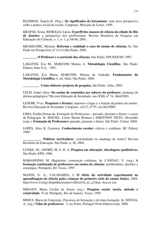 133

KLEIMAN, Ângela B. (Org.). Os significados do letramento: uma nova perspectiva
sobre a prática social da escrita. Campinas: Mercado de Letras, 1995.
KRAPAS, Sonia; REBELLO, Lúcia. O perfil dos museus de ciência da cidade do Rio
de Janeiro: a perspectiva dos profissionais. Revista Brasileira de Pesquisa em
Educação em Ciências, v. 1, n. 1, p. 68-86, 2001.
KRASILCHIC, Myriam. Reforma e realidade o caso do ensino de ciências. In: São
Paulo em Perspectiva, nº 14 (1),São Paulo, 2000.
________. O Professor e o currículo das ciências. São Paulo: EPU/EDUSP, 1987.
LAKATOS, Eva M., MARCONI Marina A. Metodologia Científica. São Paulo:
Editora Atlas S.A., 1991.
LAKATOS, Eva Maria, MARCONI, Marina de Andrade. Fundamentos da
Metodologia Científica. 6. ed. Atlas: São Paulo, 2008.
__________. Como elaborar projetos de pesquisa. São Paulo: Atlas, 2002.
LELIS, Isabel Alice. Do ensino de conteúdos aos saberes do professor: mudança de
idioma pedagógico? Revista Educação & Sociedade, ano XXII, nº 74, Abril/2001.
LENOIR, Yves. Pesquisar e formar: repensar o lugar e a função da prática de ensino.
Revista Educação & Sociedade. Campinas, vol.27, nº 97, set./dez/2006.
LIMA, Emília Freitas de. Formação de Professores – passado, presente e futuro: o curso
de Pedagogia. In: MACIEL, Lizete Shizue Bomura e SHIGUNOV NETO, Alexandre
(orgs.). Formação de Professores: passado, presente e futuro. São Paulo: Cortez, 2004.
LOPES, Alice R. Casimiro. Conhecimento escolar: ciência e cotidiano. RJ: Eduerj,
1999.
___________. Políticas curriculares: continuidade ou mudança de rumos? Revista
Brasileira de Educação. São Paulo, n. 26, 2004.
LÜDKE, M.; ANDRÉ, M. E. D. A. Pesquisa em educação: abordagens qualitativas.
São Paulo: EPO, 1986.
MARANDINO, M. Magistério: construção cotidiana. In: CANDAU, V. (org.) A
formação continuada de professores em ensino de ciências: problemática, desafios e
estratégias. Petrópolis, RJ: Vozes, 1997.
MATOS, G. A.; VALADARES, J. O efeito da actividade experimental na
aprendizagem da ciência pelas crianças do primeiro ciclo do ensino básico. 2004.
http://www.if.ufrgs.br/public/ensino/vol6/n2/v6_n2_a5.htm. Acesso em:
MINAYO, Maria Cecília de Souza (org.). Pesquisa social: teoria, método e
criatividade. 4ª ed. Petrópolis, Rio de Janeiro: Vozes, 1995.
MOITA, Maria da Conceição. Percursos de formação e de trans-formação. In: NÓVOA,
A. (org.) Vidas de professores. 2. ed. Porto, Portugal: Porto Editora Ltda, 2000.

 