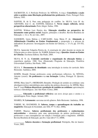 135

SACRISTÁN, G. J. Profissão Professor. In: NÓVOA, A (org.). Consciência e acção
sobre a prática como libertação profissional dos professores. Porto, Portugal: Porto
Editora, 1995.
SANTOS, B. de S. Para uma pedagogia do conflito. In: SILVA, Luiz H. da;
AZEVEDO, José C. de; SANTOS, Edmilson S. Novos mapas culturais, novas
perspectivas educacionais. Porto Alegre: Sulina, 1996.
SANTOS, Wildson Luiz Pereira dos. Educação científica na perspectiva de
letramento como prática social: funções, princípios e desafios. Revista Brasileira de
Educação, v. 12, n. 36, set./ dez., 2007.
SASSERON, Lúcia Helena e CARVALHO, Anna Maria P. de. Almejando a
Alfabetização Científica no Ensino Fundamental: a proposição e a procura de
indicadores do processo. Investigações em Ensino de Ciências, v. 13 (3), pp. 333-352,
2008.
SILVA, Aparecida Valquíria Pereira da. A construção do saber docente no ensino de
Ciências para as séries iniciais. In: NARDI, Roberto (org.). Questões Atuais no Ensino
de Ciências. Escrituras Editora: São Paulo, 2005.
SILVA, R. N. da. Conteúdo curricular e organização da educação básica: a
experiência paulista. 1988. Tese (Doutorado) Programa de Educação, Pontifícia
Universidade Católica, São Paulo, 1988.
SILVA, T. Documentos de identidade: uma introdução às teorias do currículo. Belo
Horizonte: Autêntica, 2004.
SCHÖN, Donald. Formar professores como profissionais reflexivos. In: NÓVOA,
Antonio (coord.). Os professores e a sua formação. Lisboa, Portugal: D. Quixote,
1992.
SPINK, Mary Jane P. e MEDRADO, Benedito. Produção de sentidos no cotidiano: uma
abordagem teórico-metodológica para análise das práticas discursivas. In: SPINK, Mary
Jane P. (org) Práticas discursivas e produção de sentidos no cotidiano: aproximações
teóricas e metodológicas. 2ed. São Paulo: Cortez, 2000.
________. Educando o profissional reflexivo: um novo design para o ensino e a
aprendizagem. Porto Alegre: Artmed, 2001.
SOARES, M. Letramento: um tema em três gêneros. Belo Horizonte: Autêntica, 1998.
TARDIF, M.; RAYMOND, D. Saberes, tempo e aprendizagem do trabalho no
magistério. Educação & Sociedade, ano XXI, Nº 73, Dez. 2000a.
TARDIF, Maurice. Saberes profissionais dos professores e conhecimentos
universitários - elementos para uma epistemologia da prática profissional dos
professores e suas conseqüências em relação à formação para o magistério. ANPED,
Revista Brasileira de Educação. jan./fev./ mar./abr nº 13, 2000b.
__________. Saberes docentes e formação profissional. Petrópolis, Rio de Janeiro:
Vozes, 2002.

 