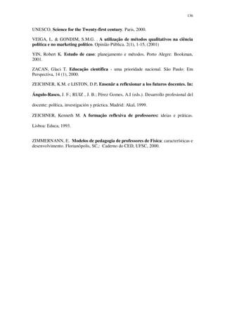 136

UNESCO. Science for the Twenty-first century. Paris, 2000.
VEIGA, L. & GONDIM, S.M.G. . A utilização de métodos qualitativos na ciência
política e no marketing político. Opinião Pública. 2(1), 1-15, (2001)
YIN, Robert K. Estudo de caso: planejamento e métodos. Porto Alegre: Bookman,
2001.
ZACAN, Glaci T. Educação científica - uma prioridade nacional. São Paulo: Em
Perspectiva, 14 (1), 2000.
ZEICHNER, K.M. e LISTON, D.P. Ensenãr a reflexionar a los futuros docentes. In:
Ángulo-Rasco, J. F.; RUIZ , J. B.; Pérez Gomes, A.I (eds.). Desarrollo profesional del
docente: política, investigación y práctica. Madrid: Akal, 1999.
ZEICHNER, Kenneth M. A formação reflexiva de professores: ideias e práticas.
Lisboa: Educa, 1993.
ZIMMERNANN, E. Modelos de pedagogia de professores de Física: características e
desenvolvimento. Florianópolis, SC,: Caderno do CED, UFSC, 2000.

 