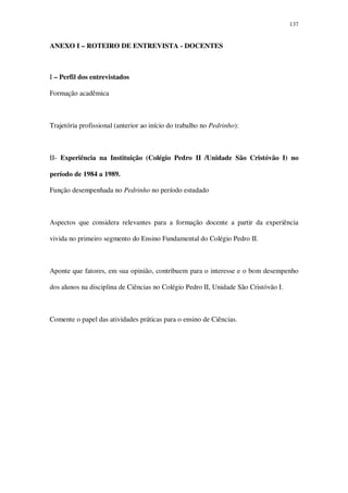 137

ANEXO I – ROTEIRO DE ENTREVISTA - DOCENTES

I – Perfil dos entrevistados
Formação acadêmica

Trajetória profissional (anterior ao início do trabalho no Pedrinho):

II- Experiência na Instituição (Colégio Pedro II /Unidade São Cristóvão I) no
período de 1984 a 1989.
Função desempenhada no Pedrinho no período estudado

Aspectos que considera relevantes para a formação docente a partir da experiência
vivida no primeiro segmento do Ensino Fundamental do Colégio Pedro II.

Aponte que fatores, em sua opinião, contribuem para o interesse e o bom desempenho
dos alunos na disciplina de Ciências no Colégio Pedro II, Unidade São Cristóvão I.

Comente o papel das atividades práticas para o ensino de Ciências.

 