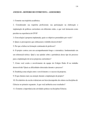 138

ANEXO II – ROTEIRO DE ENTREVISTA - ASSESSORES

1. Comente sua trajetória acadêmica.
2. Considerando sua trajetória profissional, sua participação na elaboração e
implantação de políticas curriculares em diferentes redes, o que você destacaria como
peculiar na experiência do CP II?
3. Com relação à proposta implantada, quais os objetivos pretendidos por vocês?
4. Quais os pressupostos que embasaram o trabalho desenvolvido?
5. Por que a ênfase na formação continuada do professor?
6. O projeto contou com um acompanhamento longo e sistemático, fundamentado em
um referencial teórico. Qual a sua opinião sobre a pertinência desse tipo de processo
para a implantação de novas propostas curriculares?
7. Como você avalia o envolvimento da equipe do Colégio Pedro II no trabalho
desenvolvido? Quais as dificuldades detectadas durante o processo?
8. Estabeleça uma relação entre o envolvimento e o sucesso da proposta.
9. O que chamou mais sua atenção durante a implantação do projeto?
10. Os relatórios da escola evidenciam um bom desempenho dos alunos na disciplina de
Ciências no primeiro segmento. A que você atribuiria esses resultados?
11. Comente a importância das atividades práticas na disciplina Ciências.

 