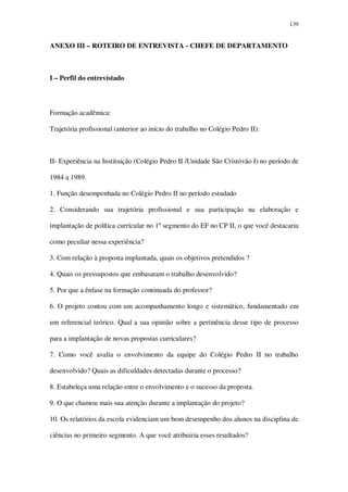 139

ANEXO III – ROTEIRO DE ENTREVISTA - CHEFE DE DEPARTAMENTO

I – Perfil do entrevistado

Formação acadêmica:
Trajetória profissional (anterior ao início do trabalho no Colégio Pedro II):

II- Experiência na Instituição (Colégio Pedro II /Unidade São Cristóvão I) no período de
1984 a 1989.
1. Função desempenhada no Colégio Pedro II no período estudado
2. Considerando sua trajetória profissional e sua participação na elaboração e
implantação de política curricular no 1º segmento do EF no CP II, o que você destacaria
como peculiar nessa experiência?
3. Com relação à proposta implantada, quais os objetivos pretendidos ?
4. Quais os pressupostos que embasaram o trabalho desenvolvido?
5. Por que a ênfase na formação continuada do professor?
6. O projeto contou com um acompanhamento longo e sistemático, fundamentado em
um referencial teórico. Qual a sua opinião sobre a pertinência desse tipo de processo
para a implantação de novas propostas curriculares?
7. Como você avalia o envolvimento da equipe do Colégio Pedro II no trabalho
desenvolvido? Quais as dificuldades detectadas durante o processo?
8. Estabeleça uma relação entre o envolvimento e o sucesso da proposta.
9. O que chamou mais sua atenção durante a implantação do projeto?
10. Os relatórios da escola evidenciam um bom desempenho dos alunos na disciplina de
ciências no primeiro segmento. A que você atribuiria esses resultados?

 