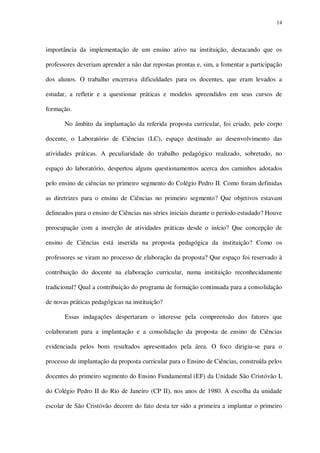 14

importância da implementação de um ensino ativo na instituição, destacando que os
professores deveriam aprender a não dar repostas prontas e, sim, a fomentar a participação
dos alunos. O trabalho encerrava dificuldades para os docentes, que eram levados a
estudar, a refletir e a questionar práticas e modelos apreendidos em seus cursos de
formação.
No âmbito da implantação da referida proposta curricular, foi criado, pelo corpo
docente, o Laboratório de Ciências (LC), espaço destinado ao desenvolvimento das
atividades práticas. A peculiaridade do trabalho pedagógico realizado, sobretudo, no
espaço do laboratório, despertou alguns questionamentos acerca dos caminhos adotados
pelo ensino de ciências no primeiro segmento do Colégio Pedro II. Como foram definidas
as diretrizes para o ensino de Ciências no primeiro segmento? Que objetivos estavam
delineados para o ensino de Ciências nas séries iniciais durante o período estudado? Houve
preocupação com a inserção de atividades práticas desde o início? Que concepção de
ensino de Ciências está inserida na proposta pedagógica da instituição? Como os
professores se viram no processo de elaboração da proposta? Que espaço foi reservado à
contribuição do docente na elaboração curricular, numa instituição reconhecidamente
tradicional? Qual a contribuição do programa de formação continuada para a consolidação
de novas práticas pedagógicas na instituição?
Essas indagações despertaram o interesse pela compreensão dos fatores que
colaboraram para a implantação e a consolidação da proposta de ensino de Ciências
evidenciada pelos bons resultados apresentados pela área. O foco dirigiu-se para o
processo de implantação da proposta curricular para o Ensino de Ciências, construída pelos
docentes do primeiro segmento do Ensino Fundamental (EF) da Unidade São Cristóvão I,
do Colégio Pedro II do Rio de Janeiro (CP II), nos anos de 1980. A escolha da unidade
escolar de São Cristóvão decorre do fato desta ter sido a primeira a implantar o primeiro

 