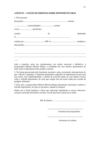 141

ANEXO IV – CESSÃO DE DIREITOS SOBRE DEPOIMENTO ORAL
1. Pelo presente
documento.........................................................................................(nome),
...........................(nacionalidade),..........................(estado
civil),...........................(profissão),
carteira

de

identidade

nº...........................................................................................................
emitida por........................................, CPF nº................................................. , residente e
domiciliado..........................................................................................................................
....
..............................................................................................................................................
..............................................................................................................................................
........
cede e transfere, neste ato, gratuitamente, em caráter universal e definitivo, à
pesquisadora Míriam Moreira Duque, a totalidade dos seus direitos patrimoniais de
autor sobre o depoimento feito perante a mesma.
2. Na forma preconizada pela legislação nacional e pelas convenções internacionais de
que o Brasil é signatário, o depoente proprietário originário do depoimento de que trata
este termo, terá, indefinidamente, o direito de exercício pleno de seus direitos morais
sobre o referido depoimento, de sorte que sempre terá seu nome citado por ocasião de
qualquer utilização.
3. Fica, pois, a pesquisadora Míriam Moreira Duque plenamente autorizada a utilizar o
referido depoimento, no todo ou em partes, editado ou integral.
Sendo esta a forma legítima e eficaz que representa legalmente os nossos interesses,
assinam o presente documento em duas vias de igual teor e para um só efeito.

Rio de Janeiro,..................................................................

___________________________________
Assinatura da pesquisadora
___________________________________
Assinatura do cedente

 