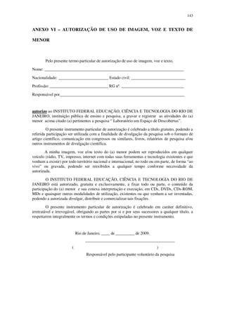 143

ANEXO VI – AUTORIZAÇÃO DE USO DE IMAGEM, VOZ E TEXTO DE
MENOR

Pelo presente termo particular de autorização de uso de imagem, voz e texto,
Nome: ___________________________________________________________________
Nacionalidade: ________________________ Estado civil: __________________________
Profissão: ____________________________ RG nº. ______________________________
Responsável por____________________________________________________________

autorizo ao INSTITUTO FEDERAL EDUCAÇÃO, CIÊNCIA E TECNOLOGIA DO RIO DE
JANEIRO, instituição pública de ensino e pesquisa, a gravar e registrar as atividades do (a)
menor acima citado (a) pertinentes a pesquisa “ Laboratório um Espaço de Descobertas”.
O presente instrumento particular de autorização é celebrado a título gratuito, podendo a
referida participação ser utilizada com a finalidade de divulgação da pesquisa sob o formato de
artigo científico, comunicação em congressos ou similares, livros, relatórios de pesquisa e/ou
outros instrumentos de divulgação científica.
A minha imagem, voz e/ou texto do (a) menor podem ser reproduzidos em qualquer
veículo (rádio, TV, impresso, internet com todas suas ferramentas e tecnologia existentes e que
venham a existir) por todo território nacional e internacional, no todo ou em parte, de forma “ao
vivo” ou gravada, podendo ser reexibidos a qualquer tempo conforme necessidade da
autorizada.
O INSTITUTO FEDERAL EDUCAÇÃO, CIÊNCIA E TECNOLOGIA DO RIO DE
JANEIRO está autorizado, gratuita e exclusivamente, a fixar todo ou parte, o conteúdo da
participação do (a) menor e sua conexa interpretação e execução, em CDs, DVDs, CDs-ROM,
MDs e quaisquer outras modalidades de utilização, existentes ou que venham a ser inventadas,
podendo a autorizada divulgar, distribuir e comercializar tais fixações.
O presente instrumento particular de autorização é celebrado em caráter definitivo,
irretratável e irrevogável, obrigando as partes por si e por seus sucessores a qualquer título, a
respeitarem integralmente os termos e condições estipuladas no presente instrumento.

Rio de Janeiro, ____ de _________ de 2009.
___________________________________________
(

)
Responsável pelo participante voluntário da pesquisa

 