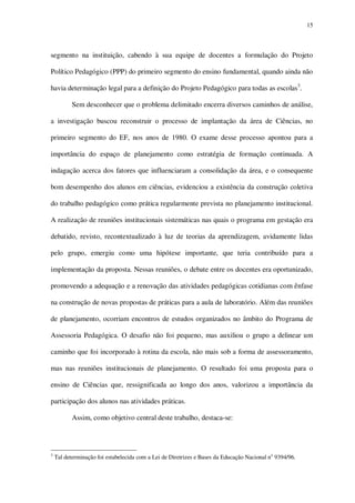 15

segmento na instituição, cabendo à sua equipe de docentes a formulação do Projeto
Político Pedagógico (PPP) do primeiro segmento do ensino fundamental, quando ainda não
havia determinação legal para a definição do Projeto Pedagógico para todas as escolas3.
Sem desconhecer que o problema delimitado encerra diversos caminhos de análise,
a investigação buscou reconstruir o processo de implantação da área de Ciências, no
primeiro segmento do EF, nos anos de 1980. O exame desse processo apontou para a
importância do espaço de planejamento como estratégia de formação continuada. A
indagação acerca dos fatores que influenciaram a consolidação da área, e o consequente
bom desempenho dos alunos em ciências, evidenciou a existência da construção coletiva
do trabalho pedagógico como prática regularmente prevista no planejamento institucional.
A realização de reuniões institucionais sistemáticas nas quais o programa em gestação era
debatido, revisto, recontextualizado à luz de teorias da aprendizagem, avidamente lidas
pelo grupo, emergiu como uma hipótese importante, que teria contribuído para a
implementação da proposta. Nessas reuniões, o debate entre os docentes era oportunizado,
promovendo a adequação e a renovação das atividades pedagógicas cotidianas com ênfase
na construção de novas propostas de práticas para a aula de laboratório. Além das reuniões
de planejamento, ocorriam encontros de estudos organizados no âmbito do Programa de
Assessoria Pedagógica. O desafio não foi pequeno, mas auxiliou o grupo a delinear um
caminho que foi incorporado à rotina da escola, não mais sob a forma de assessoramento,
mas nas reuniões institucionais de planejamento. O resultado foi uma proposta para o
ensino de Ciências que, ressignificada ao longo dos anos, valorizou a importância da
participação dos alunos nas atividades práticas.
Assim, como objetivo central deste trabalho, destaca-se:

3

Tal determinação foi estabelecida com a Lei de Diretrizes e Bases da Educação Nacional no 9394/96.

 