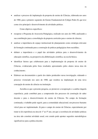 16

analisar o processo de implantação da proposta de ensino de Ciências, elaborada nos anos
de 1980, para o primeiro segmento do Ensino Fundamental do Colégio Pedro II, que teve
como eixo principal o desenvolvimento de atividades práticas.
Como objetivos específicos:
recuperar o Programa de Assessoria Pedagógica, realizado nos anos de 1980, analisando a
sua contribuição para a consolidação da proposta curricular para o ensino de ciências;
analisar a importância do espaço institucional de planejamento como estratégia relevante
de formação continuada para a construção de práticas pedagógicas bem sucedidas;
debater a importância e o papel das atividades práticas para o desenvolvimento da
educação científica, na perspectiva da alfabetização científica, na escola básica;
identificar fatores que colaboraram para a implementação da proposta de ensino de
Ciências, evidenciada pelos bons resultados apresentados pelos alunos nessa área do
conhecimento.
Elaborar um documentário a partir dos dados produzidos nessa investigação, relatando o
processo vivenciado nos anos de 1980, que resultou na implantação de uma nova
concepção de ensino de ciências na instituição.
Acredita-se que a presente pesquisa, ao promover a recuperação e a análise daquela
experiência, pode contribuir para a compreensão dos processos de construção do saber
docente e para o desenvolvimento do ensino de Ciências. No campo da formação
continuada, o trabalho pode sugerir, para a comunidade educacional, um processo bastante
viável para ser implementado. Já para o campo do ensino de Ciências, especialmente por
tratar-se de experiência na área do 1º ao 5º ano, em que a ocorrência de atividades práticas
na área não constitui atividade usual, este estudo pode apontar sugestões metodológicas
significativas para a prática docente.

 