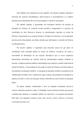 17

Este trabalho está estruturado em sete capítulos. No primeiro capítulo, dedicado à
discussão dos aspectos metodológicos, descreveram-se os procedimentos e os critérios
adotados para a delimitação do foco da investigação e o percurso da pesquisa.
No capítulo seguinte, é apresentado um retrospecto histórico da inserção da
disciplina de Ciências no currículo escolar brasileiro, recuperando-se o processo de
constituição da área. Buscou-se destacar as transformações operadas no ensino de
Ciências, relacionando-as ao contexto histórico. O objetivo foi detectar os eixos principais
das discussões disseminadas nas últimas décadas que informaram o currículo de Ciências
na educação básica.
No terceiro capítulo, é organizada uma discussão acerca do que pode ser
considerado como atividade prática no ensino de Ciências, levando-se em conta a
necessidade de delimitação de um conceito. Ressalta-se que as novas exigências
educacionais, decorrentes do contexto atual de transformações rápidas, desafiam os
docentes a elaborar propostas didático-metodológicas que superem o modelo tradicional de
ensino de Ciências. A necessidade de renovação do ensino de Ciências está relacionada ao
investimento na educação científica. A concepção de educação científica, na perspectiva da
Alfabetização Científica (AC), tratada nesta seção, remete à necessidade de ressignificar as
práticas em todos os níveis da educação formal, sobretudo nas séries iniciais da educação
básica.
No quarto capítulo, considerando o foco na formação continuada, buscou-se
rastrear a literatura recente do campo. A finalidade é trazer elementos teóricos que possam
contribuir para iluminar os resultados obtidos nas entrevistas e na pesquisa documental.
Para tanto, são mapeados conceitos como saber docente, prática reflexiva e formação
continuada de professores.

 