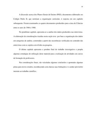 18

A discussão acerca dos Planos Gerais de Ensino (PGE), documentos elaborados no
Colégio Pedro II, que norteiam a organização curricular, é exposta em um capítulo
subsequente. Foram examinados os quatro documentos produzidos para a área de Ciências
entre os anos de 1984 e 1988.
No penúltimo capítulo, apresenta-se a análise dos dados produzidos nas entrevistas.
A elaboração de considerações trazidas nesta seção teve por base a organização dos dados
em categorias de análise, construídas a partir das recorrências verificadas no conteúdo das
entrevistas com os sujeitos envolvidos na pesquisa.
O último capítulo apresenta o produto final do trabalho investigativo e propõe
algumas estratégias de utilização deste material para a realização de atividades em cursos
de formação de professores.
Nas considerações finais, são veiculadas algumas conclusões e apontadas algumas
pistas para novos estudos, reconhecendo com clareza suas limitações e o caráter provisório
inerente ao trabalho científico.

 