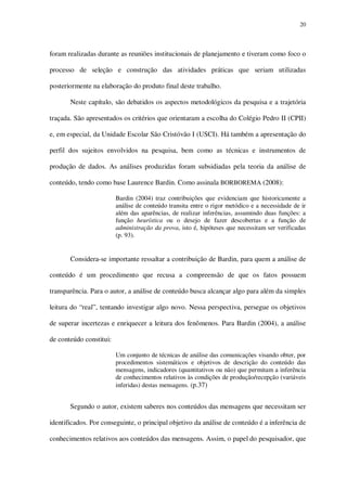 20

foram realizadas durante as reuniões institucionais de planejamento e tiveram como foco o
processo de seleção e construção das atividades práticas que seriam utilizadas
posteriormente na elaboração do produto final deste trabalho.
Neste capítulo, são debatidos os aspectos metodológicos da pesquisa e a trajetória
traçada. São apresentados os critérios que orientaram a escolha do Colégio Pedro II (CPII)
e, em especial, da Unidade Escolar São Cristóvão I (USCI). Há também a apresentação do
perfil dos sujeitos envolvidos na pesquisa, bem como as técnicas e instrumentos de
produção de dados. As análises produzidas foram subsidiadas pela teoria da análise de
conteúdo, tendo como base Laurence Bardin. Como assinala BORBOREMA (2008):
Bardin (2004) traz contribuições que evidenciam que historicamente a
análise de conteúdo transita entre o rigor metódico e a necessidade de ir
além das aparências, de realizar inferências, assumindo duas funções: a
função heurística ou o desejo de fazer descobertas e a função de
administração da prova, isto é, hipóteses que necessitam ser verificadas
(p. 93).

Considera-se importante ressaltar a contribuição de Bardin, para quem a análise de
conteúdo é um procedimento que recusa a compreensão de que os fatos possuem
transparência. Para o autor, a análise de conteúdo busca alcançar algo para além da simples
leitura do “real”, tentando investigar algo novo. Nessa perspectiva, persegue os objetivos
de superar incertezas e enriquecer a leitura dos fenômenos. Para Bardin (2004), a análise
de conteúdo constitui:
Um conjunto de técnicas de análise das comunicações visando obter, por
procedimentos sistemáticos e objetivos de descrição do conteúdo das
mensagens, indicadores (quantitativos ou não) que permitam a inferência
de conhecimentos relativos às condições de produção/recepção (variáveis
inferidas) destas mensagens. (p.37)

Segundo o autor, existem saberes nos conteúdos das mensagens que necessitam ser
identificados. Por conseguinte, o principal objetivo da análise de conteúdo é a inferência de
conhecimentos relativos aos conteúdos das mensagens. Assim, o papel do pesquisador, que

 