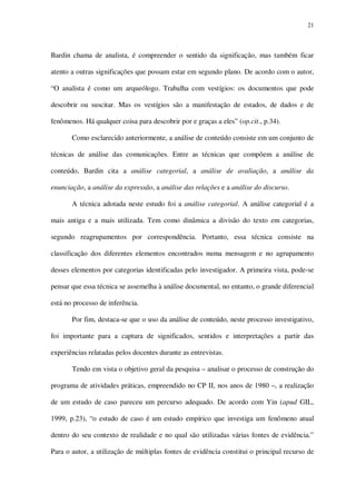 21

Bardin chama de analista, é compreender o sentido da significação, mas também ficar
atento a outras significações que possam estar em segundo plano. De acordo com o autor,
“O analista é como um arqueólogo. Trabalha com vestígios: os documentos que pode
descobrir ou suscitar. Mas os vestígios são a manifestação de estados, de dados e de
fenômenos. Há qualquer coisa para descobrir por e graças a eles” (op.cit., p.34).
Como esclarecido anteriormente, a análise de conteúdo consiste em um conjunto de
técnicas de análise das comunicações. Entre as técnicas que compõem a análise de
conteúdo, Bardin cita a análise categorial, a análise de avaliação, a análise da
enunciação, a análise da expressão, a análise das relações e a análise do discurso.
A técnica adotada neste estudo foi a análise categorial. A análise categorial é a
mais antiga e a mais utilizada. Tem como dinâmica a divisão do texto em categorias,
segundo reagrupamentos por correspondência. Portanto, essa técnica consiste na
classificação dos diferentes elementos encontrados numa mensagem e no agrupamento
desses elementos por categorias identificadas pelo investigador. A primeira vista, pode-se
pensar que essa técnica se assemelha à análise documental, no entanto, o grande diferencial
está no processo de inferência.
Por fim, destaca-se que o uso da análise de conteúdo, neste processo investigativo,
foi importante para a captura de significados, sentidos e interpretações a partir das
experiências relatadas pelos docentes durante as entrevistas.
Tendo em vista o objetivo geral da pesquisa – analisar o processo de construção do
programa de atividades práticas, empreendido no CP II, nos anos de 1980 –, a realização
de um estudo de caso pareceu um percurso adequado. De acordo com Yin (apud GIL,
1999, p.23), “o estudo de caso é um estudo empírico que investiga um fenômeno atual
dentro do seu contexto de realidade e no qual são utilizadas várias fontes de evidência.”
Para o autor, a utilização de múltiplas fontes de evidência constitui o principal recurso de

 