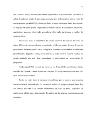 22

que se vale o estudo de caso para conferir significância a seus resultados. Isso torna a
coleta de dados no estudo de caso mais complexa, pois pode envolver tanto a coleta de
dados pessoais, que Gil (2002), chama de dados de gente, quanto de dados documentais,
ou de papel. Os dados podem ser produzidos mediante análise de documentos, entrevistas,
depoimentos pessoais, observação espontânea, observação participante e análise de
artefatos físicos.
Ressaltando ainda a importância da adoção criteriosa de recursos de coleta de
dados, Gil (op.cit.) recomenda que os resultados obtidos no estudo de caso devem ser
provenientes da convergência, ou da divergência, das observações obtidas de diferentes
procedimentos. Segundo o autor, dessa maneira se torna possível conferir validade ao
estudo, evitando que este fique subordinado à subjetividade da interpretação do
pesquisador.
Ainda segundo Gil, o estudo de caso pode ser desenvolvido em diferentes etapas,
contudo, não é possível encontrar consenso entre os teóricos que estudam o tema acerca de
quais devem ser essas etapas.
Dentre os vários itens de natureza metodológica, para o autor, o que apresenta
maior carência de sistematização é o referente à análise e à interpretação dos dados. Em
sua opinião, por valer-se de variados instrumentos de coleta de dados, o processo de
análise pode admitir que a interpretação dos dados seja de natureza predominantemente
qualitativa.

 