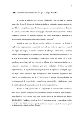 23

1.1 Da caracterização da instituição: por que o Colégio Pedro II?

A escolha do Colégio Pedro II está relacionada à peculiaridade do trabalho
pedagógico desenvolvido na referida área curricular na instituição. A equipe de docentes
que elaborou a proposta curricular do primeiro segmento teve como princípio, na disciplina
de Ciências, as atividades práticas. Essa equipe, selecionada através de concurso público,
elaborou o currículo do primeiro segmento do Ensino Fundamental, formulando os
programas das disciplinas sob a forma de atividades integradas4.
Assinala-se que, em diversas escolas públicas, os docentes se limitam a
implementar adequadamente um currículo elaborado por instâncias superiores, em geral,
por órgãos de direção, ou mesmo secretarias de educação. Desse modo, o currículo
constitui uma interpretação de determinações emanadas por especialistas distantes da sala
de aula. Nesse contexto, segundo Lopes (2004), estabelece-se um embate: os dirigentes
questionam a escola por ela não conseguir se adequar às orientações curriculares, e os
educadores questionam os dirigentes por estes produzirem diretrizes de difícil
implementação e de cuja formulação não participaram. A experiência investigada foge a
essa lógica, tendo em vista o papel desempenhado pelos professores no processo. Essa
situação está relacionada ao fato de o Colégio Pedro II ser uma Autarquia Federal que
possui autonomia de gestão técnica e pedagógica, o que possibilita a criação de um espaço
de participação dos docentes na discussão do currículo da instituição.
Observa-se, ainda, que a escolha do Colégio Pedro II, além de atender aos objetivos
deste estudo, permitiu a ampliação das questões inicialmente delineadas, apontando para a
importância da prática como espaço de recontextualização das diretrizes curriculares
(LOPES, 2004). Para Lopes (op.cit., p. 116), é “importante superar a concepção prescritiva
4

Segundo a Lei n. 5692/71, em vigor no período focalizado na pesquisa, o currículo do primeiro segmento
era organizado sob a forma de atividades integradas.

 