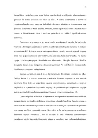 24

das políticas curriculares, que tenta limitar a produção de sentidos dos saberes docentes
gestados na prática cotidiana das salas de aula”. A autora compreende o espaço da
recontextualização como momento individual, singular e dialético, e considera que esse
processo é inerente ao fazer docente. Portanto, numa experiência como a relatada neste
estudo, o distanciamento entre o currículo prescrito e o vivido é significativamente
diminuído.
Outro aspecto relevante a ser mencionado, relacionado à escolha da instituição,
refere-se à formação acadêmica do corpo docente selecionado para implantar o primeiro
segmento do EF. Todos os novos professores tinham cursado a escola normal. Alguns,
entre eles, já possuíam nível universitário, mas em áreas bem diversificadas. Na mesma
equipe, existiam pedagogos, licenciados em Matemática, Biologia, Química, História,
Geografia, Letras, o que enriquecia a discussão curricular. As contribuições eram advindas
de diferentes campos do conhecimento.
Destaca-se, também, que, à época da implantação do primeiro segmento do EF, o
Colégio Pedro II já contava com uma experiência de cento e quarenta e sete anos de
existência. Esse lastro de experiência operou simbolicamente, aumentando o nível de
exigência e as expectativas depositadas no grupo de professores que compuseram a equipe
que se responsabilizou pela organização curricular do primeiro segmento do EF.
Com o objetivo de ilustrar a importância da experiência relatada neste trabalho,
cumpre situar a instituição escolhida no contexto da educação brasileira. Ressalta-se que os
resultados do trabalho alcançados estão relacionados às condições de trabalho do professor
e ao espaço que lhe é consentido ocupar. Necessário se faz esclarecer que, ao se utilizar a
expressão “espaço consentido”, não se excluem as lutas cotidianas constantemente
travadas no interior da escola. Entretanto, há que se reconhecer que, embora ainda distante

 