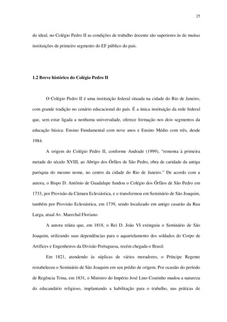 25

do ideal, no Colégio Pedro II as condições de trabalho docente são superiores às de muitas
instituições de primeiro segmento do EF público do país.

1.2 Breve histórico do Colégio Pedro II

O Colégio Pedro II é uma instituição federal situada na cidade do Rio de Janeiro,
com grande tradição no cenário educacional do país. É a única instituição da rede federal
que, sem estar ligada a nenhuma universidade, oferece formação nos dois segmentos da
educação básica: Ensino Fundamental com nove anos e Ensino Médio com três, desde
1984.
A origem do Colégio Pedro II, conforme Andrade (1999), “remonta à primeira
metade do século XVIII, ao Abrigo dos Órfãos de São Pedro, obra de caridade da antiga
paróquia do mesmo nome, no centro da cidade do Rio de Janeiro.” De acordo com a
autora, o Bispo D. Antônio de Guadalupe fundou o Colégio dos Órfãos de São Pedro em
1733, por Provisão da Câmara Eclesiástica, e o transformou em Seminário de São Joaquim,
também por Provisão Eclesiástica, em 1739, sendo localizado em antigo casarão da Rua
Larga, atual Av. Marechal Floriano.
A autora relata que, em 1818, o Rei D. João VI extinguiu o Seminário de São
Joaquim, utilizando suas dependências para o aquartelamento dos soldados do Corpo de
Artífices e Engenheiros da Divisão Portuguesa, recém chegada o Brasil.
Em 1821, atendendo às súplicas de vários moradores, o Príncipe Regente
restabeleceu o Seminário de São Joaquim em seu prédio de origem. Por ocasião do período
de Regência Trina, em 1831, o Ministro do Império José Lino Coutinho mudou a natureza
do educandário religioso, implantando a habilitação para o trabalho, nas práticas de

 