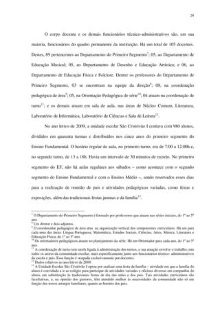 29

O corpo docente e os demais funcionários técnico-administrativos são, em sua
maioria, funcionários do quadro permanente da instituição. Há um total de 105 docentes.
Destes, 89 pertencentes ao Departamento do Primeiro Segmento7; 05, ao Departamento de
Educação Musical; 05, ao Departamento de Desenho e Educação Artística; e 06, ao
Departamento de Educação Física e Folclore. Dentre os professores do Departamento de
Primeiro Segmento, 03 se encontram na equipe da direção8; 08, na coordenação
pedagógica de área9; 05, na Orientação Pedagógica de série10; 04 atuam na coordenação de
turno11; e os demais atuam em sala de aula, nas áreas de Núcleo Comum, Literatura,
Laboratório de Informática, Laboratório de Ciências e Sala de Leitura12.
No ano letivo de 2009, a unidade escolar São Cristóvão I contava com 980 alunos,
divididos em quarenta turmas e distribuídos nos cinco anos do primeiro segmento do
Ensino Fundamental. O horário regular de aula, no primeiro turno, era de 7:00 a 12:00h e,
no segundo turno, de 13 a 18h. Havia um intervalo de 30 minutos de recreio. No primeiro
segmento do EF, não há aulas regulares aos sábados – como acontece com o segundo
segmento do Ensino Fundamental e com o Ensino Médio –, sendo reservados esses dias
para a realização de reunião de pais e atividades pedagógicas variadas, como feiras e
exposições, além das tradicionais festas juninas e da família13.

7

O Departamento do Primeiro Segmento é formado por professores que atuam nas séries iniciais, do 1º ao 5º
ano.
8
Um diretor e dois adjuntos.
9
O coordenador pedagógico de área atua na organização vertical dos componentes curriculares. Há um para
cada uma das áreas: Língua Portuguesa, Matemática, Estudos Sociais, Ciências, Artes, Música, Literatura e
Educação Física, do 1º ao 5º ano.
10
Os orientadores pedagógicos atuam no planejamento da série. Há um Orientador para cada ano, do 1º ao 5º
ano.
11
A coordenação de turno tem tarefa ligada à administração dos turnos, e sua atuação envolve o trabalho com
todos os atores da comunidade escolar, mais especificamente junto aos funcionários técnico- administrativos
da escola e pais. Essa função é ocupada exclusivamente por docentes.
12
Dados relativos ao ano letivo de 2009.
13
A Unidade Escolar São Cristóvão I optou por realizar uma festa da família – atividade em que a família do
aluno é convidada a ir ao colégio para participar de atividades variadas e oficinas diversas em companhia do
aluno, em substituição às tradicionais festas de dia das mães e dos pais. Tais atividades curriculares são
facultativas, e, na opinião dos gestores, têm atendido melhor às necessidades da comunidade não só em
função dos novos arranjos familiares, quanto ao horário dos pais.

 