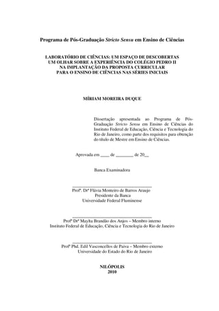 Programa de Pós-Graduação Stricto Sensu em Ensino de Ciências
LABORATÓRIO DE CIÊNCIAS: UM ESPAÇO DE DESCOBERTAS
UM OLHAR SOBRE A EXPERIÊNCIA DO COLÉGIO PEDRO II
NA IMPLANTAÇÃO DA PROPOSTA CURRICULAR
PARA O ENSINO DE CIÊNCIAS NAS SÉRIES INICIAIS

MÍRIAM MOREIRA DUQUE

Dissertação apresentada ao Programa de PósGraduação Stricto Sensu em Ensino de Ciências do
Instituto Federal de Educação, Ciência e Tecnologia do
Rio de Janeiro, como parte dos requisitos para obtenção
do título de Mestre em Ensino de Ciências.
Aprovada em ____ de ________ de 20__
Banca Examinadora
____________________________________
Profª. Drª Flávia Monteiro de Barros Araujo
Presidente da Banca
Universidade Federal Fluminense
____________________________________
Profª Drª Maylta Brandão dos Anjos – Membro interno
Instituto Federal de Educação, Ciência e Tecnologia do Rio de Janeiro
____________________________________
Profª Phd. Edil Vasconcellos de Paiva – Membro externo
Universidade do Estado do Rio de Janeiro
NILÓPOLIS
2010

 
