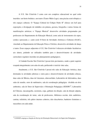 30

A U.E. São Cristóvão I conta com um complexo educacional no qual estão
inseridos: um horto botânico, um teatro (Teatro Mário Lago), uma piscina semi-olímpica e
três espaços culturais. O “Espaço Cultural do Colégio Pedro II” oferece um hall para
exposições e divulgação de trabalhos em pintura, gravura, fotografia e outras formas de
manifestações artísticas; o “Espaço Musical” desenvolve atividades programadas por
professores do Departamento de Educação Musical, como aula de instrumentos de sopro,
cordas e percussão, e canto coral. O Setor de Atividades Artísticas e Culturais (SAAC),
vinculado ao Departamento de Educação Física e Folclore, desenvolve atividades de dança
e teatro. Esses espaços adjacentes à U.E. São Cristóvão I oferecem atividades facultativas
aos alunos, podendo ser utilizados também para o desenvolvimento de atividades
curriculares regulares inseridas nos planejamentos pedagógicos.
A Unidade Escolar São Cristóvão I possui dois pavimentos, sendo a parte superior
ocupada integralmente com salas de aula, perfazendo o total de vinte salas.
Atualmente, a U.E. São Cristóvão I possui três salas de Educação Artística, duas
destinadas às atividades plásticas e outra para o desenvolvimento de atividades cênicas,
duas salas de Música, duas de Literatura, almoxarifado, Laboratório de Informática, duas
salas de reunião, setor de multimeios, sala de coordenação pédagógica dividida em dois
ambientes, sala do Setor de Supervisão e Orientação Pedagógica (SESOP)14, Laboratório
de Ciências, mecanografia, secretaria, copa, gabinete da direção, sala da direção adjunta,
sala da coordenação de turno, sala de professores, biblioteca escolar, dois auditórios,
cantina, refeitório, três pátios internos cobertos, dois descobertos, banheiros femininos e
masculinos em cada andar.

14

O SESOP congrega as funções do Serviço de Orientação Educacional e da Supervisão Pedagógica.

 