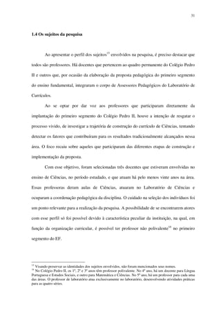 31

1.4 Os sujeitos da pesquisa

Ao apresentar o perfil dos sujeitos15 envolvidos na pesquisa, é preciso destacar que
todos são professores. Há docentes que pertencem ao quadro permanente do Colégio Pedro
II e outros que, por ocasião da elaboração da proposta pedagógica do primeiro segmento
do ensino fundamental, integraram o corpo de Assessores Pedagógicos do Laboratório de
Currículos.
Ao se optar por dar voz aos professores que participaram diretamente da
implantação do primeiro segmento do Colégio Pedro II, houve a intenção de resgatar o
processo vivido, de investigar a trajetória de construção do currículo de Ciências, tentando
detectar os fatores que contribuíram para os resultados tradicionalmente alcançados nessa
área. O foco recaiu sobre aqueles que participaram das diferentes etapas de construção e
implementação da proposta.
Com esse objetivo, foram selecionadas três docentes que estiveram envolvidas no
ensino de Ciências, no período estudado, e que atuam há pelo menos vinte anos na área.
Essas professoras deram aulas de Ciências, atuaram no Laboratório de Ciências e
ocuparam a coordenação pedagógica da disciplina. O cuidado na seleção dos indivíduos foi
um ponto relevante para a realização da pesquisa. A possibilidade de se encontrarem atores
com esse perfil só foi possível devido à característica peculiar da instituição, na qual, em
função da organização curricular, é possível ter professor não polivalente16 no primeiro
segmento do EF.

15

Visando preservar as identidades dos sujeitos envolvidos, não foram mencionados seus nomes.
No Colégio Pedro II, os 1º, 2º e 3º anos têm professor polivalente. No 4º ano, há um docente para Língua
Portuguesa e Estudos Sociais, e outro para Matemática e Ciências. No 5º ano, há um professor para cada uma
das áreas. O professor de laboratório atua exclusivamente no laboratório, desenvolvendo atividades práticas
para as quatro séries.
16

 