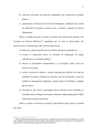 33

b) estiveram envolvidas em propostas pedagógicas que valorizavam atividades
práticas;
c)

participaram do Programa de Assessoria Pedagógica, implantado por ocasião
da elaboração da proposta curricular para o primeiro segmento do Ensino
Fundamental.

Houve o cuidado para que os sujeitos envolvidos não fossem todos docentes com
formação em Ciências Biológicas18, garantindo que, do total de entrevistados, não
houvesse mais de cinquenta por cento com formação na área.
Ao selecionar o grupo de professores envolvidos na pesquisa, pretendeu-se:
a) levantar as expectativas destes no momento de implantação do espaço
específico para as atividades práticas;
b) detectar as dificuldades experimentadas e as percepções destes acerca do
processo vivenciado;
c) avaliar o processo de debates e estudos, marcado pela reflexão em torno dos
problemas da prática cotidiana dos docentes, que foi incorporado à rotina do
trabalho de planejamento pedagógico, mesmo depois de finalizado o trabalho
das assessoras;
d) investigar de que forma a participação desses docentes nessas atividades se
constituiu numa estratégia de formação continuada implementada pelo Colégio
Pedro II de forma não intencional.
Sobre os sujeitos envolvidos na pesquisa, apresentamos alguns dados no quadro
que segue:

18

Há uma tendência natural para que o professor faça a opção por atuar em sua área de formação, mas como,
para o trabalho nas séries iniciais, não há exigência de formação específica, há professores com formação em
outras áreas do conhecimento que optam por dar aula de Ciências.

 