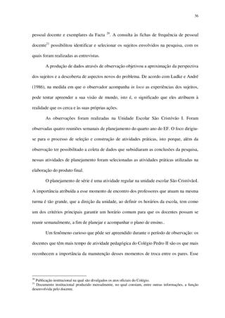 36

pessoal docente e exemplares da Facta

20

. A consulta às fichas de frequência de pessoal

docente21 possibilitou identificar e selecionar os sujeitos envolvidos na pesquisa, com os
quais foram realizadas as entrevistas.
A produção de dados através de observação objetivou a aproximação da perspectiva
dos sujeitos e a descoberta de aspectos novos do problema. De acordo com Ludke e André
(1986), na medida em que o observador acompanha in loco as experiências dos sujeitos,
pode tentar apreender a sua visão de mundo, isto é, o significado que eles atribuem à
realidade que os cerca e às suas próprias ações.
As observações foram realizadas na Unidade Escolar São Cristóvão I. Foram
observadas quatro reuniões semanais de planejamento do quarto ano do EF. O foco dirigiuse para o processo de seleção e construção de atividades práticas, isto porque, além da
observação ter possibilitado a coleta de dados que subsidiaram as conclusões da pesquisa,
nessas atividades de planejamento foram selecionadas as atividades práticas utilizadas na
elaboração do produto final.
O planejamento de série é uma atividade regular na unidade escolar São CristóvãoI.
A importância atribuída a esse momento de encontro dos professores que atuam na mesma
turma é tão grande, que a direção da unidade, ao definir os horários da escola, tem como
um dos critérios principais garantir um horário comum para que os docentes possam se
reunir semanalmente, a fim de planejar e acompanhar o plano de ensino..
Um fenômeno curioso que pôde ser apreendido durante o período de observação: os
docentes que têm mais tempo de atividade pedagógica do Colégio Pedro II são os que mais
reconhecem a importância da manutenção desses momentos de troca entre os pares. Esse

20

Publicação institucional na qual são divulgados os atos oficiais do Colégio.
Documento institucional produzido mensalmente, no qual constam, entre outras informações, a função
desenvolvida pelo docente.

21

 