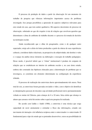 38

O processo de produção de dados a partir da observação foi um momento do
trabalho de pesquisa que ofereceu informações importantes acerca do problema
investigado. Isso porque possibilitou a apreensão de aspectos subjetivos relevantes para
este estudo de caso, que tem caráter qualitativo. Há aspectos decorrentes do processo de
observação, sobretudo no que diz respeito à teia de relações que envolvem questões que
determinam o clima do ambiente de trabalho docente e o processo de tomada de decisões
na instituição escolar.
Ainda reconhecendo que o olhar do pesquisador, como o de qualquer outro
espectador, esteja sob o efeito de lentes produzidas a partir da síntese de suas experiências
culturais, considerar dados relacionais, na perspectiva da subjetividade, não destitui o valor
e o espaço da análise desse elemento na elaboração e execução do trabalho pedagógico.
Desse modo, é possível inferir que o “clima” institucional é produto do conjunto de
relações que se estabelecem no interior do ambiente escolar e, no caso deste estudo,
embora não constando das hipóteses elencadas para a determinação do problema que se
investigava, se constituiu em elemento determinante na configuração da experiência
relatada.
O processo de realização das entrevistas durou aproximadamente três meses. Num
total de seis, as entrevistas foram gravadas em áudio e vídeo, com o objetivo de identificar
as interpretações pessoais de docentes cuja atividade profissional esteve permanentemente
voltada ao ensino de Ciências, para crianças de 6 a 10 anos, faixa etária que alcança os
alunos que cursam o nível de ensino sobre o qual esta pesquisa foi realizada.
De acordo com Lüdke e André (1986), a entrevista é uma técnica que exige
capacidade de ouvir atentamente e estimular o fluxo das informações, criando um
movimento de interação e de influência recíproca entre o entrevistador e o entrevistado. O
fundamental para o tipo de estudo que se pretendeu desenvolver, estava na possibilidade de

 