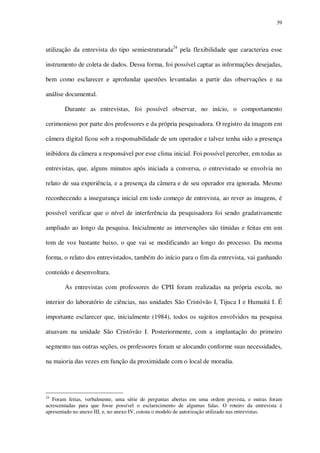 39

utilização da entrevista do tipo semiestruturada24 pela flexibilidade que caracteriza esse
instrumento de coleta de dados. Dessa forma, foi possível captar as informações desejadas,
bem como esclarecer e aprofundar questões levantadas a partir das observações e na
análise documental.
Durante as entrevistas, foi possível observar, no início, o comportamento
cerimonioso por parte dos professores e da própria pesquisadora. O registro da imagem em
câmera digital ficou sob a responsabilidade de um operador e talvez tenha sido a presença
inibidora da câmera a responsável por esse clima inicial. Foi possível perceber, em todas as
entrevistas, que, alguns minutos após iniciada a conversa, o entrevistado se envolvia no
relato de sua experiência, e a presença da câmera e de seu operador era ignorada. Mesmo
reconhecendo a insegurança inicial em todo começo de entrevista, ao rever as imagens, é
possível verificar que o nível de interferência da pesquisadora foi sendo gradativamente
ampliado ao longo da pesquisa. Inicialmente as intervenções são tímidas e feitas em um
tom de voz bastante baixo, o que vai se modificando ao longo do processo. Da mesma
forma, o relato dos entrevistados, também do início para o fim da entrevista, vai ganhando
conteúdo e desenvoltura.
As entrevistas com professores do CPII foram realizadas na própria escola, no
interior do laboratório de ciências, nas unidades São Cristóvão I, Tijuca I e Humaitá I. É
importante esclarecer que, inicialmente (1984), todos os sujeitos envolvidos na pesquisa
atuavam na unidade São Cristóvão I. Posteriormente, com a implantação do primeiro
segmento nas outras seções, os professores foram se alocando conforme suas necessidades,
na maioria das vezes em função da proximidade com o local de moradia.

24

Foram feitas, verbalmente, uma série de perguntas abertas em uma ordem prevista, e outras foram
acrescentadas para que fosse possível o esclarecimento de algumas falas. O roteiro da entrevista é
apresentado no anexo III, e, no anexo IV, consta o modelo de autorização utilizado nas entrevistas.

 