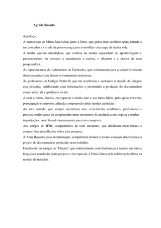Agradecimento
Agradeço...
A intercessão de Maria Santíssima junto a Deus, que guiou meu caminho nesta jornada e
me concedeu a virtude da perseverança para consolidar esta etapa da minha vida.
A minha querida orientadora, que confiou na minha capacidade de aprendizagem e,
pacientemente, me ensinou a amadurecer a escrita, o discurso e a prática de uma
pesquisadora.
Às representantes do Laboratório de Currículos, que colaboraram para o desenvolvimento
desta pesquisa e que foram extremamente atenciosas.
Às professoras do Colégio Pedro II, que me receberam e aceitaram o desafio de integrar
esta pesquisa, colaborando com informações e permitindo a produção do documentário
com o relato da experiência vivida.
A toda a minha família, em especial a minha mãe e aos meus filhos, pelo apoio irrestrito,
preocupação e interesse, além da compreensão pelas minhas ausências.
Ao meu marido, que sempre incentivou meu crescimento acadêmico, profissional e
pessoal, sendo capaz de compreender meus momentos de ausência como esposa e minhas
inquietações, contribuindo imensamente para esta conquista.
Aos amigos do IFRJ, companheiros de todo momento, que dividiram experiências e
compartilharam reflexões sobre esta pesquisa.
À Anna Rosaura, pela determinação, competência técnica e paixão com que desenvolveu o
projeto do documentário produzido neste trabalho.
Finalmente, às amigas da “Chama”, que indiretamente contribuíram para manter em mim a
força para conclusão deste projeto e, em especial, à Vânia Dutra pela colaboração direta na
revisão do trabalho.

 