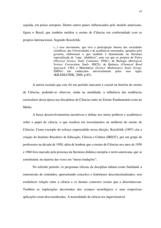 43

seguida, em países europeus. Dentre outros países influenciados pelo modelo americano,
figura o Brasil, que também moldou o ensino de Ciências em conformidade com os
projetos internacionais. Segundo Krasilchik:
(...) esse movimento, que teve a participação intensa das sociedades
científicas, das Universidades e de acadêmicos renomados, apoiados pelo
governo, elaboraram o que também é denominado na literatura
especializada de “sopa alfabética”, uma vez que os projetos de Física
(Physical Science Study Commitee- PSSC), de Biologia (Biological
Science Curruculum Study- BSCS), de Química (Chemical Bond
Approach- CBA e Matemática (Science Mathematics Study GroupSMSG) são conhecidos universalmente pelas suas siglas
(KRASILCHIK, 2000, p.85).

A autora assinala que este foi um período marcante e crucial na história do ensino
de Ciências, podendo-se observar, ainda na atualidade, a influência das tendências
curriculares dessa época nas disciplinas de Ciências tanto no Ensino Fundamental como no
Médio.
A busca desenvolvimentista incentivou o debate nos meios políticos e acadêmicos
sobre o papel da ciência, o que resultou em investimentos na melhoria do ensino de
Ciências. Como exemplo do esforço empreendido nessa direção, Krasilchik (1987) cita a
criação do Instituto Brasileiro de Educação, Ciência e Cultura (IBECC), por um grupo de
professores na década de 1950, além de lembrar que o ensino de Ciências nos anos de 1950
e 1960 fora marcado pela presença da literatura didática européia e norte-americana, que se
constituíam, na maioria das vezes em “meras traduções”.
No referido período, os programas oficiais da disciplina tinham como finalidade a
transmissão de conteúdos, apresentando conceitos e fenômenos descontextualizados, sem
estabelecer relação entre a ciência e os demais contextos sociais que a determinavam.
Também as implicações decorrentes dos avanços tecnológicos e suas respectivas
aplicações eram desconsideradas. A neutralidade da ciência era inquestionável.

 