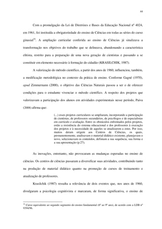 44

Com a promulgação da Lei de Diretrizes e Bases da Educação Nacional nº 4024,
em 1961, foi instituída a obrigatoriedade do ensino de Ciências em todas as séries do curso
ginasial34. A ampliação curricular conferida ao ensino de Ciências já sinalizava a
transformação nos objetivos do trabalho que se delineava, abandonando a característica
elitista, restrito para a preparação de uma nova geração de cientistas e passando a se
constituir em elemento necessário à formação do cidadão (KRASILCHIK, 1987).
A valorização do método científico, a partir dos anos de 1960, influenciou, também,
a modificação metodológica no contexto da prática de ensino. Conforme Gagné (1970),
apud Zimmernann (2000), o objetivo das Ciências Naturais passou a ser o de oferecer
condições para o estudante vivenciar o método científico. A respeito dos projetos que
valorizavam a participação dos alunos em atividades experimentais nesse período, Paiva
(2008) afirma que:
(...) esses projetos curriculares se ampliaram, incorporando a participação
de cientistas, de professores secundários, de psicólogos e de especialistas
em currículo e avaliação. Entre os obstáculos enfrentados pelos projetos,
estão a resistência do sistema educacional e dos professores à execução
dos projetos e à necessidade de aqueles se atualizarem a estes. Por isso,
muitos deram origem aos Centros de Ciências, os quais,
permanentemente, analisavam o material didático existente, planejavam o
novo, selecionavam os conteúdos, definiam a sua sequência, sua forma e
a sua apresentação (p.27).

As inovações, entretanto, não provocaram as mudanças esperadas no ensino de
ciências. Os centros de ciências passaram a diversificar suas atividades, contribuindo tanto
na produção de material didático quanto na promoção de cursos de treinamento e
atualização de professores.
Krasilchik (1987) ressalta a relevância de dois eventos que, nos anos de 1960,
divulgaram a psicologia cognitivista e marcaram, de forma significativa, o ensino de

34

Curso equivalente ao segundo segmento do ensino fundamental (6º ao 9º ano), de acordo com a LDB nº
9394/96.

 