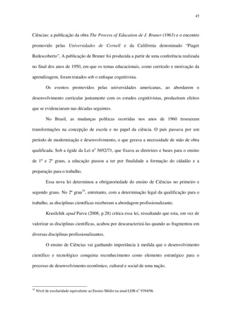 45

Ciências: a publicação da obra The Process of Education de J. Bruner (1963) e o encontro
promovido pelas Universidades de Cornell e da Califórnia denominado “Piaget
Redescoberto”. A publicação de Bruner foi produzida a partir de uma conferência realizada
no final dos anos de 1950, em que os temas educacionais, como currículo e motivação da
aprendizagem, foram tratados sob o enfoque cognitivista.
Os eventos promovidos pelas universidades americanas, ao abordarem o
desenvolvimento curricular juntamente com os estudos cognitivistas, produziram efeitos
que se evidenciaram nas décadas seguintes.
No Brasil, as mudanças políticas ocorridas nos anos de 1960 trouxeram
transformações na concepção de escola e no papel da ciência. O país passava por um
período de modernização e desenvolvimento, o que gerava a necessidade de mão de obra
qualificada. Sob a égide da Lei no 5692/71, que fixava as diretrizes e bases para o ensino
de 1º e 2º graus, a educação passou a ter por finalidade a formação do cidadão e a
preparação para o trabalho.
Essa nova lei determinou a obrigatoriedade do ensino de Ciências no primeiro e
segundo graus. No 2º grau35, entretanto, com a determinação legal da qualificação para o
trabalho, as disciplinas científicas receberam a abordagem profissionalizante.
Krasilchik apud Paiva (2008, p.28) critica essa lei, ressaltando que esta, em vez de
valorizar as disciplinas científicas, acabou por descaracterizá-las quando as fragmentou em
diversas disciplinas profissionalizantes.
O ensino de Ciências vai ganhando importância à medida que o desenvolvimento
científico e tecnológico conquista reconhecimento como elemento estratégico para o
processo de desenvolvimento econômico, cultural e social de uma nação.

35

Nível de escolaridade equivalente ao Ensino Médio na atual LDB no 9394/96.

 
