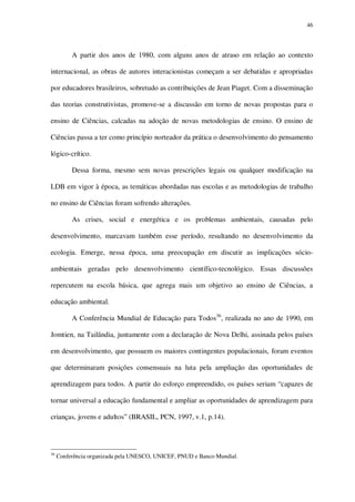 46

A partir dos anos de 1980, com alguns anos de atraso em relação ao contexto
internacional, as obras de autores interacionistas começam a ser debatidas e apropriadas
por educadores brasileiros, sobretudo as contribuições de Jean Piaget. Com a disseminação
das teorias construtivistas, promove-se a discussão em torno de novas propostas para o
ensino de Ciências, calcadas na adoção de novas metodologias de ensino. O ensino de
Ciências passa a ter como princípio norteador da prática o desenvolvimento do pensamento
lógico-crítico.
Dessa forma, mesmo sem novas prescrições legais ou qualquer modificação na
LDB em vigor à época, as temáticas abordadas nas escolas e as metodologias de trabalho
no ensino de Ciências foram sofrendo alterações.
As crises, social e energética e os problemas ambientais, causadas pelo
desenvolvimento, marcavam também esse período, resultando no desenvolvimento da
ecologia. Emerge, nessa época, uma preocupação em discutir as implicações sócioambientais geradas pelo desenvolvimento científico-tecnológico. Essas discussões
repercutem na escola básica, que agrega mais um objetivo ao ensino de Ciências, a
educação ambiental.
A Conferência Mundial de Educação para Todos36, realizada no ano de 1990, em
Jomtien, na Tailândia, juntamente com a declaração de Nova Delhi, assinada pelos países
em desenvolvimento, que possuem os maiores contingentes populacionais, foram eventos
que determinaram posições consensuais na luta pela ampliação das oportunidades de
aprendizagem para todos. A partir do esforço empreendido, os países seriam “capazes de
tornar universal a educação fundamental e ampliar as oportunidades de aprendizagem para
crianças, jovens e adultos” (BRASIL, PCN, 1997, v.1, p.14).

36

Conferência organizada pela UNESCO, UNICEF, PNUD e Banco Mundial.

 