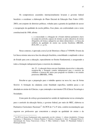 47

Os compromissos assumidos internacionalmente levaram o governo federal
brasileiro a coordenar a elaboração do Plano Decenal de Educação Para Todos (19932003), um conjunto de diretrizes políticas, voltadas para a garantia da igualdade de acesso
e recuperação da qualidade da escola pública. Esse plano, em conformidade com o texto
constitucional de 1988, afirma:
(...) a necessidade e a obrigação de o Estado elaborar parâmetros claros
no campo do currículo, capazes de orientar as ações educativas do ensino
obrigatório, de forma a adequá-los aos ideais democráticos e à busca da
melhoria da qualidade do ensino nas escolas brasileiras (BRASIL,
PCN,1997, v.1, p.15).

Nesse contexto, é aprovada a nova Lei de Diretrizes e Bases no 9394/96. O texto da
Lei busca retratar uma nova fase da educação brasileira, consolidando e ampliando o dever
do Estado para com a educação, especialmente no Ensino Fundamental, e assegurando a
todos a formação indispensável para o exercício da cidadania.
Art. 22 - A educação básica tem por finalidades desenvolver o educando,
assegurar-lhe a formação comum indispensável para o exercício da
cidadania e fornecer-lhe meios para progredir no trabalho e em estudos
posteriores (BRASIL, 1996).

Percebe-se que a preparação para o trabalho aparece na nova lei, mas de forma
flexível. A formação da cidadania como finalidade específica, também passa a ser
abordada no ensino de Ciências, o que contempla o movimento CTS (Ciência Tecnologia e
Sociedade).
Como parte do esforço governamental no sentido de implementar novas orientações
para o currículo da educação básica, o governo federal, por meio do MEC, elaborou os
Parâmetros Curriculares Nacionais 37. Os PCN de 1ª à 4ª série, contêm recomendações que
sugerem aos professores que concentrem a atenção na qualidade do ensino e da
37

Os PCN do Ensino Fundamental estão organizados em dez volumes: 1- volume introdutório; 2-Língua
Portuguesa; 3- Matemática; 4- Ciências Naturais; 5- História e Geografia; 6- Artes; 7- Educação Física; 8Apresentação dos Temas Transversais e Ética; 9- Meio Ambiente e Saúde; 10- Pluralidade Cultural e
Orientação Sexual.

 