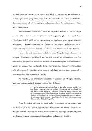 48

aprendizagem. Destaca-se, no conteúdo dos PCN, a proposta de encaminhamento
metodológico numa perspectiva cognitivista, fundamentada em teorias construtivistas.
Considera-se que a adoção dessa perspectiva figura na redação desses documentos oficiais
de forma impositiva.
Reexaminando o conceito de Ciência na perspectiva da nova lei, verifica-se que
este encontra-se associado ao compromisso social. A preocupação com a qualidade da
“escola para todos” inclui um novo componente no vocabulário e nas preocupações dos
educadores, a “Alfabetização Científica”. No interior do movimento “Ciências para todos”,
surge o enfoque que relaciona o ensino de Ciências à vida diária e à experiência do aluno.
Nesse contexto, temas como a exclusão social, a luta pelos direitos humanos e a
conquista da melhora da qualidade de vida não podem ficar à margem dos currículos. Pela
demanda da justiça social, muitas das temáticas anteriormente ligadas exclusivamente ao
ensino de Ciências são consideradas temas transversais nos Parâmetros Curriculares:
educação ambiental, educação sexual e saúde. A tradição escolar, entretanto, ainda confere
a responsabilidade de seu ensino às Ciências.
Na atualidade, são amplamente discutidos os domínios da educação científica,
evocando processos pedagógicos que, como no dizer de Santos:
(...) busquem formas de contextualização do conhecimento científico em
que alunos o incorporem como um bem cultural que seja mobilizado em
sua prática social. Propiciar, portanto, a educação científica como um
processo de domínio cultural dentro da sociedade tecnológica, em que a
linguagem científica seja vista como ferramenta cultural na compreensão
de nossa cultura moderna, é o grande desafio na renovação no ensino de
Ciências (SANTOS, 2007, p.487).

Essas discussões sucintamente apresentadas repercutiram na organização dos
currículos da educação básica. Nessa direção, observam-se, na proposta delineada no
Colégio Pedro II, a preocupação com os processos ativos de construção da aprendizagem e
o esforço na busca de formas de contextualização do conhecimento científico.

 