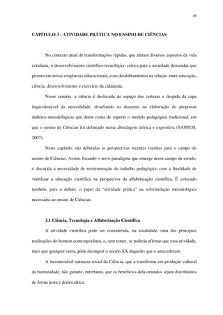 49

CAPÍTULO 3 - ATIVIDADE PRÁTICA NO ENSINO DE CIÊNCIAS

No contexto atual de transformações rápidas, que afetam diversos aspectos da vida
cotidiana, o desenvolvimento científico-tecnológico coloca para a sociedade demandas que
promovem novas exigências educacionais, com desdobramentos na relação entre educação,
ciência, desenvolvimento e exercício da cidadania.
Nesse cenário, a ciência é deslocada do espaço das certezas e despida da capa
inquestionável da neutralidade, desafiando os docentes na elaboração de propostas
didático-metodológicas que deem conta de superar o modelo pedagógico tradicional, em
que o ensino de Ciências foi delineado numa abordagem teórica e expositiva (SANTOS,
2007).
Neste capítulo, são debatidas as perspectivas recentes trazidas para o campo do
ensino de Ciências. Assim, focando o novo paradigma que emerge nesse campo de estudo,
é discutida a necessidade de reestruturação do trabalho pedagógico com a finalidade de
viabilizar a educação científica na perspectiva da alfabetização científica. É colocado
também, para o debate, o papel da “atividade prática” na reformulação metodológica
necessária ao ensino de Ciências.

3.1 Ciência, Tecnologia e Alfabetização Científica
A atividade científica pode ser considerada, na atualidade, uma das principais
realizações do homem contemporâneo, e, sem temer, se poderia afirmar que essa atividade,
mais que qualquer outra, pôde distinguir o século XX daqueles que o antecederam.
A incontestável natureza social da Ciência, que a transforma em produção cultural
da humanidade, não garante, entretanto, que os benefícios dela oriundos sejam distribuídos
de forma justa e democrática:

 