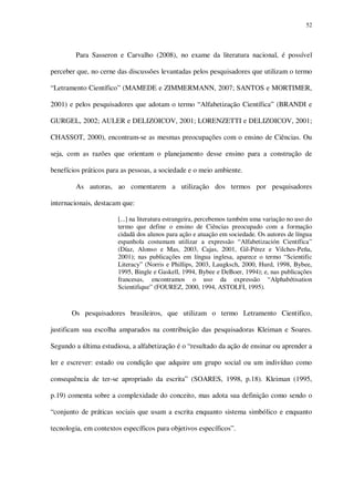 52

Para Sasseron e Carvalho (2008), no exame da literatura nacional, é possível
perceber que, no cerne das discussões levantadas pelos pesquisadores que utilizam o termo
“Letramento Científico” (MAMEDE e ZIMMERMANN, 2007; SANTOS e MORTIMER,
2001) e pelos pesquisadores que adotam o termo “Alfabetização Científica” (BRANDI e
GURGEL, 2002; AULER e DELIZOICOV, 2001; LORENZETTI e DELIZOICOV, 2001;
CHASSOT, 2000), encontram-se as mesmas preocupações com o ensino de Ciências. Ou
seja, com as razões que orientam o planejamento desse ensino para a construção de
benefícios práticos para as pessoas, a sociedade e o meio ambiente.
As autoras, ao comentarem a utilização dos termos por pesquisadores
internacionais, destacam que:
[...] na literatura estrangeira, percebemos também uma variação no uso do
termo que define o ensino de Ciências preocupado com a formação
cidadã dos alunos para ação e atuação em sociedade. Os autores de língua
espanhola costumam utilizar a expressão “Alfabetización Científica”
(Díaz, Alonso e Mas, 2003, Cajas, 2001, Gil-Pérez e Vilches-Peña,
2001); nas publicações em língua inglesa, aparece o termo “Scientific
Literacy” (Norris e Phillips, 2003, Laugksch, 2000, Hurd, 1998, Bybee,
1995, Bingle e Gaskell, 1994, Bybee e DeBoer, 1994); e, nas publicações
francesas, encontramos o uso da expressão “Alphabétisation
Scientifique” (FOUREZ, 2000, 1994, ASTOLFI, 1995).

Os pesquisadores brasileiros, que utilizam o termo Letramento Cientifico,
justificam sua escolha amparados na contribuição das pesquisadoras Kleiman e Soares.
Segundo a última estudiosa, a alfabetização é o “resultado da ação de ensinar ou aprender a
ler e escrever: estado ou condição que adquire um grupo social ou um indivíduo como
consequência de ter-se apropriado da escrita” (SOARES, 1998, p.18). Kleiman (1995,
p.19) comenta sobre a complexidade do conceito, mas adota sua definição como sendo o
“conjunto de práticas sociais que usam a escrita enquanto sistema simbólico e enquanto
tecnologia, em contextos específicos para objetivos específicos”.

 