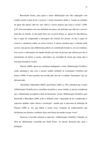 53

Retomando Soares, para quem o termo alfabetização tem sido empregado com
sentido restrito à ação de ler e escrever, o termo letramento define o “estado ou condição
de quem não apenas sabe ler, mas cultiva e exerce práticas que usam a escrita” (1998,
p.47). Em consonância com essa definição da autora, um indivíduo que sabe ler e escrever
pode não ser letrado, se não puder fazer uso social da leitura, se, apesar ler (decodificar),
não é capaz de compreender a mensagem das notícias dos jornais, ou não é capaz de
escrever e interpretar ordens ou avisos escritos. A autora considera que o contrário pode
ocorrer, uma pessoa não alfabetizada poderia ser considerada letrada se, em seu cotidiano,
tiver acesso a informações do mundo letrado, por meio de pessoas que utilizem por ela os
instrumentos de leitura e escrita, colocando-a na sociedade de forma que esteja apta à
execução de práticas sociais.
Chassot (2000), apesar de considerar inadequado o termo Alfabetização Científica,
acaba adotando-o, mas com o mesmo sentido atribuído ao Letramento Científico por
Soares (1998). O autor justifica sua escolha pelo fato de o vocábulo “letramento” não ser
dicionarizado.
Krasilchik e Marandino (2004), apud Santos (2007, p. 479), entendem que o termo
Alfabetização Científica já se consolidou na prática e, nesse sentido, as autoras consideram
que a alfabetização já engloba a ideia de letramento. Assim, Alfabetização Científica, para
Krasilchik e Marandino (2004, p.26), é definida como “capacidade de ler, compreender e
expressar opiniões sobre ciência e tecnologia”, sentido que se aproxima da definição de
Chassot (2000, p. 34), que define o termo como “conjunto de conhecimentos que
facilitariam aos homens e mulheres fazer uma leitura do mundo em que vivem”.
Sasseron e Carvalho utilizam a expressão “Alfabetização Científica” baseadas na
ideia de alfabetização concebida por Paulo Freire. As autoras destacam que, para o
pedagogo:

 