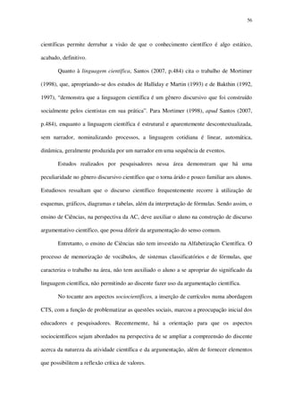 56

científicas permite derrubar a visão de que o conhecimento científico é algo estático,
acabado, definitivo.
Quanto à linguagem científica, Santos (2007, p.484) cita o trabalho de Mortimer
(1998), que, apropriando-se dos estudos de Halliday e Martin (1993) e de Bakthin (1992,
1997), “demonstra que a linguagem científica é um gênero discursivo que foi construído
socialmente pelos cientistas em sua prática”. Para Mortimer (1998), apud Santos (2007,
p.484), enquanto a linguagem científica é estrutural e aparentemente descontextualizada,
sem narrador, nominalizando processos, a linguagem cotidiana é linear, automática,
dinâmica, geralmente produzida por um narrador em uma sequência de eventos.
Estudos realizados por pesquisadores nessa área demonstram que há uma
peculiaridade no gênero discursivo científico que o torna árido e pouco familiar aos alunos.
Estudiosos ressaltam que o discurso científico frequentemente recorre à utilização de
esquemas, gráficos, diagramas e tabelas, além da interpretação de fórmulas. Sendo assim, o
ensino de Ciências, na perspectiva da AC, deve auxiliar o aluno na construção de discurso
argumentativo científico, que possa diferir da argumentação do senso comum.
Entretanto, o ensino de Ciências não tem investido na Alfabetização Científica. O
processo de memorização de vocábulos, de sistemas classificatórios e de fórmulas, que
caracteriza o trabalho na área, não tem auxiliado o aluno a se apropriar do significado da
linguagem científica, não permitindo ao discente fazer uso da argumentação científica.
No tocante aos aspectos sociocientíficos, a inserção de currículos numa abordagem
CTS, com a função de problematizar as questões sociais, marcou a preocupação inicial dos
educadores e pesquisadores. Recentemente, há a orientação para que os aspectos
sociocientíficos sejam abordados na perspectiva de se ampliar a compreensão do discente
acerca da natureza da atividade científica e da argumentação, além de fornecer elementos
que possibilitem a reflexão crítica de valores.

 