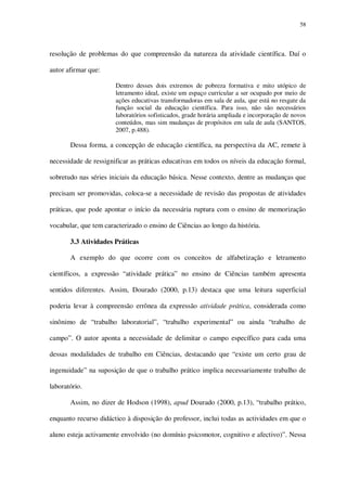 58

resolução de problemas do que compreensão da natureza da atividade científica. Daí o
autor afirmar que:
Dentro desses dois extremos de pobreza formativa e mito utópico de
letramento ideal, existe um espaço curricular a ser ocupado por meio de
ações educativas transformadoras em sala de aula, que está no resgate da
função social da educação científica. Para isso, não são necessários
laboratórios sofisticados, grade horária ampliada e incorporação de novos
conteúdos, mas sim mudanças de propósitos em sala de aula (SANTOS,
2007, p.488).

Dessa forma, a concepção de educação científica, na perspectiva da AC, remete à
necessidade de ressignificar as práticas educativas em todos os níveis da educação formal,
sobretudo nas séries iniciais da educação básica. Nesse contexto, dentre as mudanças que
precisam ser promovidas, coloca-se a necessidade de revisão das propostas de atividades
práticas, que pode apontar o início da necessária ruptura com o ensino de memorização
vocabular, que tem caracterizado o ensino de Ciências ao longo da história.
3.3 Atividades Práticas
A exemplo do que ocorre com os conceitos de alfabetização e letramento
científicos, a expressão “atividade prática” no ensino de Ciências também apresenta
sentidos diferentes. Assim, Dourado (2000, p.13) destaca que uma leitura superficial
poderia levar à compreensão errônea da expressão atividade prática, considerada como
sinônimo de “trabalho laboratorial”, “trabalho experimental” ou ainda “trabalho de
campo”. O autor aponta a necessidade de delimitar o campo específico para cada uma
dessas modalidades de trabalho em Ciências, destacando que “existe um certo grau de
ingenuidade” na suposição de que o trabalho prático implica necessariamente trabalho de
laboratório.
Assim, no dizer de Hodson (1998), apud Dourado (2000, p.13), “trabalho prático,
enquanto recurso didáctico à disposição do professor, inclui todas as actividades em que o
aluno esteja activamente envolvido (no domínio psicomotor, cognitivo e afectivo)”. Nessa

 