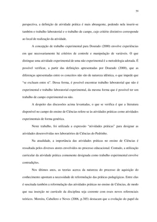 59

perspectiva, a definição de atividade prática é mais abrangente, podendo nela inserir-se
também o trabalho laboratorial e o trabalho de campo, cujo critério distintivo corresponde
ao local de realização da atividade.
A concepção de trabalho experimental para Dourado (2000) envolve experiências
em que necessariamente há critérios de controle e manipulação de variáveis. O que
distingue uma atividade experimental de uma não experimental é a metodologia adotada. É
possível verificar, a partir das definições apresentadas por Dourado (2000), que as
diferenças apresentadas entre os conceitos não são de natureza idêntica, o que impede que
“se excluam entre si”. Dessa forma, é possível encontrar trabalho laboratorial que não é
experimental e trabalho laboratorial experimental, da mesma forma que é possível ter um
trabalho de campo experimental ou não.
A despeito das discussões acima levantadas, o que se verifica é que a literatura
disponível no campo do ensino de Ciências refere-se às atividades práticas como atividades
experimentais de forma genérica.
Neste trabalho, foi utilizada a expressão “atividades práticas” para designar as
atividades desenvolvidas nos laboratórios de Ciências do Pedrinho.
Na atualidade, a importância das atividades práticas no ensino de Ciências é
ressaltada pelos diversos atores envolvidos no processo educacional. Contudo, a utilização
curricular da atividade prática comumente designada como trabalho experimental envolve
contradições.
Nos últimos anos, as teorias acerca da natureza do processo de aquisição do
conhecimento apontam a necessidade de reformulação das práticas pedagógicas. Entre elas
é suscitada também a reformulação das atividades práticas no ensino de Ciências, de modo
que sua inserção no currículo da disciplina seja coerente com esses novos referenciais
teóricos. Moreira, Caballero e Neves (2006, p.385) destacam que a evolução do papel da

 
