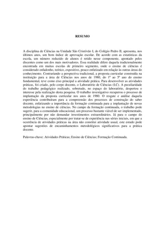 RESUMO

A disciplina de Ciências na Unidade São Cristóvão I, do Colégio Pedro II, apresenta, nos
últimos anos, um bom índice de aprovação escolar. De acordo com as estatísticas da
escola, um número reduzido de alunos é retido nesse componente, apontado pelos
discentes como um dos mais motivadores. Essa realidade difere daquela tradicionalmente
encontrada em muitas escolas de primeiro segmento, onde o ensino de ciências é
considerado enfadonho, teórico, expositivo, pouco enfatizado em relação às outras áreas do
conhecimento. Contrariando a perspectiva tradicional, a proposta curricular construída na
instituição para a área de Ciências nos anos de 1980, do 1º ao 5º ano do ensino
fundamental, teve como eixo principal a atividade prática. Para desenvolver as atividades
práticas, foi criado, pelo corpo docente, o Laboratório de Ciências (LC). A peculiaridade
do trabalho pedagógico realizado, sobretudo, no espaço do laboratório, despertou o
interesse pela realização desta pesquisa. O trabalho investigativo recuperou o processo de
implantação da proposta curricular nos anos de 1980. O resgate e análise daquela
experiência contribuíram para a compreensão dos processos de construção do saber
docente, enfatizando a importância da formação continuada para a implantação de novas
metodologias no ensino de ciências. No campo da formação continuada, o trabalho pode
sugerir, para a comunidade educacional, um processo bastante viável de ser implementado,
principalmente por não demandar investimentos extraordinários. Já para o campo do
ensino de Ciências, especialmente por tratar-se de experiência nas séries iniciais, em que a
ocorrência de atividades práticas na área não constitui atividade usual, este estudo pode
apontar sugestões de encaminhamentos metodológicos significativos para a prática
docente.
Palavras-chave: Atividades Práticas; Ensino de Ciências; Formação Continuada.

 